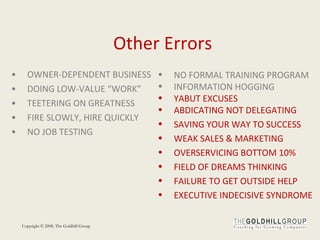 Other Errors OWNER-DEPENDENT BUSINESS DOING LOW-VALUE “WORK”  TEETERING ON GREATNESS FIRE SLOWLY, HIRE QUICKLY NO JOB TESTING  NO FORMAL TRAINING PROGRAM INFORMATION HOGGING  YABUT EXCUSES ABDICATING NOT DELEGATING  SAVING YOUR WAY TO SUCCESS WEAK SALES & MARKETING OVERSERVICING BOTTOM 10%  FIELD OF DREAMS THINKING FAILURE TO GET OUTSIDE HELP  EXECUTIVE INDECISIVE SYNDROME 