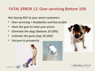 FATAL ERROR 12: Over-servicing Bottom 10% Not Saying NO! to your worst customers Over-servicing = headaches and lost profits  Have the guts to raise your prices Eliminate the dogs (bottom 10-20%) Cultivate the gems (top 10-20%) Vacuum to prosperity 