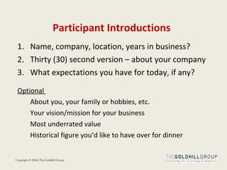 Participant Introductions Name, company, location, years in business? Thirty (30) second version – about your company What expectations you have for today, if any?  Optional  About you, your family or hobbies, etc. Your vision/mission for your business Most underrated value Historical figure you’d like to have over for dinner 