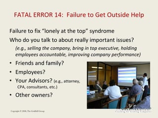 FATAL ERROR 14:  Failure to Get Outside Help Failure to fix “lonely at the top” syndrome Who do you talk to about really important issues? (e.g., selling the company, bring in top executive, holding employees accountable, improving company performance) Friends and family? Employees? Your Advisors?  (e.g., attorney,  CPA, consultants, etc.) Other owners? 