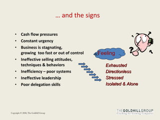 Cash flow pressures Constant urgency  Business is stagnating,  growing  too fast or out of control Ineffective selling attitudes, techniques & behaviors Inefficiency – poor systems Ineffective leadership  Poor delegation skills …  and the signs Feeling Exhausted Directionless Stressed Isolated & Alone 