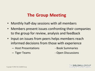 The   Group   Meeting Monthly half-day sessions with all members Members present issues confronting their companies to the group for review, analysis and feedback Input on issues from peers helps members reach informed decisions from those with experience Host Presentations  - Book Summaries Tiger Teams - Open Discussions 