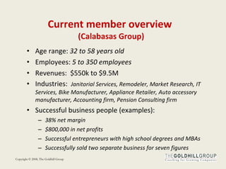Current member overview  (Calabasas Group) Age range:  32 to 58 years old Employees:  5 to 350 employees Revenues:  $550k to $9.5M Industries:  Janitorial Services, Remodeler, Market Research, IT Services, Bike Manufacturer, Appliance Retailer, Auto accessory manufacturer, Accounting firm, Pension Consulting firm Successful business people (examples): 38% net margin $800,000 in net profits Successful entrepreneurs with high school degrees and MBAs Successfully sold two separate business for seven figures 
