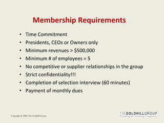 Membership Requirements Time Commitment  Presidents, CEOs or Owners only Minimum revenues > $500,000 Minimum # of employees = 5 No competitive or supplier relationships in the group Strict confidentiality!!! Completion of selection interview (60 minutes) Payment of monthly dues  