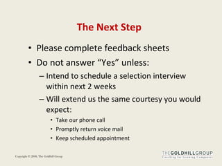 The Next Step Please complete feedback sheets Do not answer “Yes” unless: Intend to schedule a selection interview within next 2 weeks Will extend us the same courtesy you would expect: Take our phone call Promptly return voice mail Keep scheduled appointment 