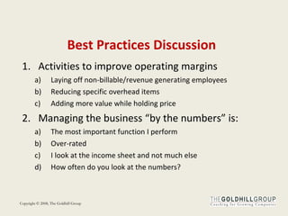 Best Practices Discussion Activities to improve operating margins Laying off non-billable/revenue generating employees Reducing specific overhead items Adding more value while holding price Managing the business “by the numbers” is: The most important function I perform Over-rated I look at the income sheet and not much else How often do you look at the numbers? 