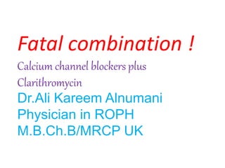Fatal combination !
Calcium channel blockers plus
Clarithromycin
Dr.Ali Kareem Alnumani
Physician in ROPH
M.B.Ch.B/MRCP UK
 