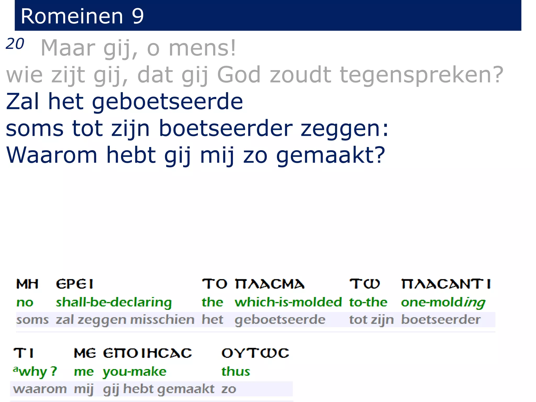 Romeinen 9
20 Maar gij, o mens!
wie zijt gij, dat gij God zoudt tegenspreken?
Zal het geboetseerde
soms tot zijn boetseerder zeggen:
Waarom hebt gij mij zo gemaakt?
 