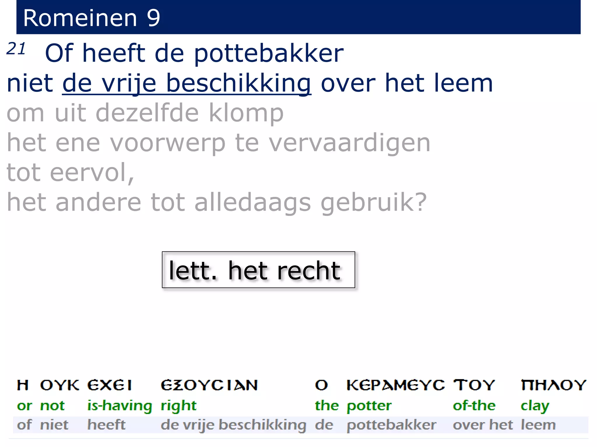 Romeinen 9
21 Of heeft de pottebakker
niet de vrije beschikking over het leem
om uit dezelfde klomp
het ene voorwerp te vervaardigen
tot eervol,
het andere tot alledaags gebruik?
lett. het recht
 