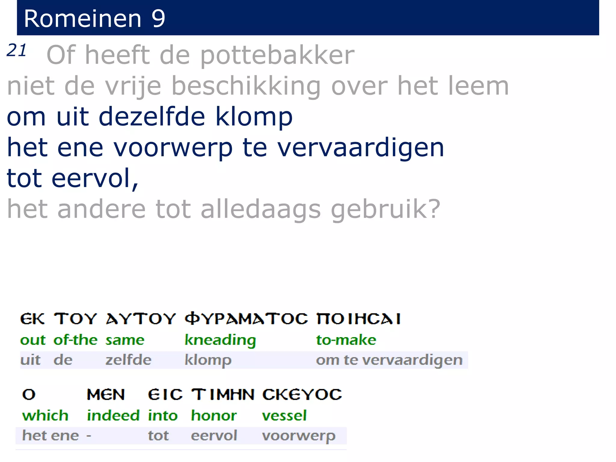 Romeinen 9
21 Of heeft de pottebakker
niet de vrije beschikking over het leem
om uit dezelfde klomp
het ene voorwerp te vervaardigen
tot eervol,
het andere tot alledaags gebruik?
 