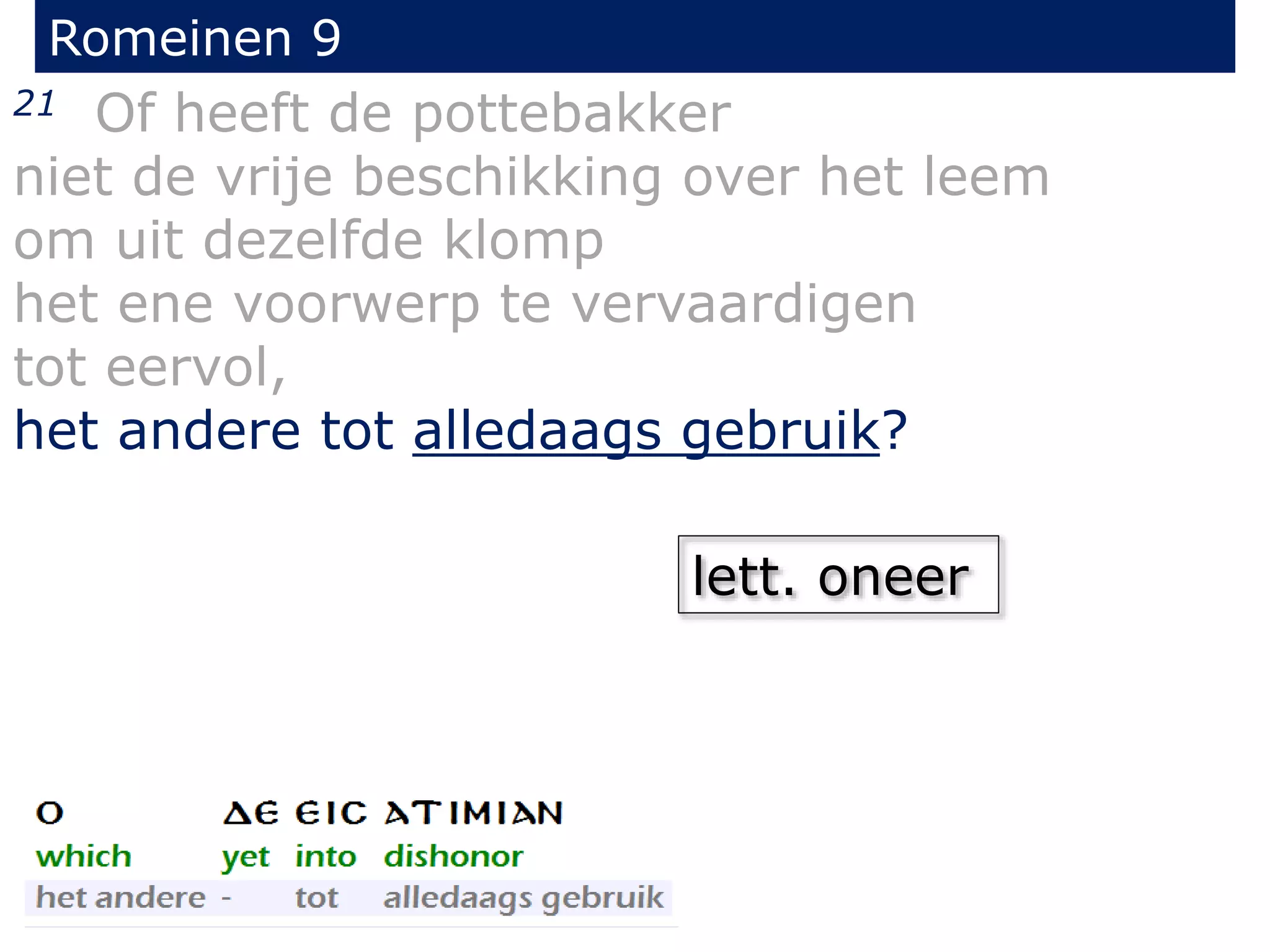 Romeinen 9
21 Of heeft de pottebakker
niet de vrije beschikking over het leem
om uit dezelfde klomp
het ene voorwerp te vervaardigen
tot eervol,
het andere tot alledaags gebruik?
lett. oneer
 