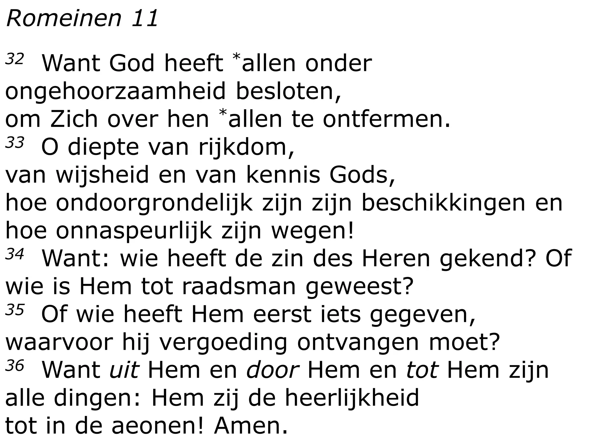 32 Want God heeft *allen onder
ongehoorzaamheid besloten,
om Zich over hen *allen te ontfermen.
33 O diepte van rijkdom,
van wijsheid en van kennis Gods,
hoe ondoorgrondelijk zijn zijn beschikkingen en
hoe onnaspeurlijk zijn wegen!
34 Want: wie heeft de zin des Heren gekend? Of
wie is Hem tot raadsman geweest?
35 Of wie heeft Hem eerst iets gegeven,
waarvoor hij vergoeding ontvangen moet?
36 Want uit Hem en door Hem en tot Hem zijn
alle dingen: Hem zij de heerlijkheid
tot in de aeonen! Amen.
Romeinen 11
 