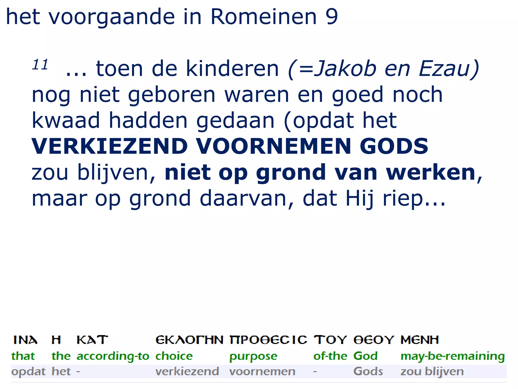 het voorgaande in Romeinen 9
11 ... toen de kinderen (=Jakob en Ezau)
nog niet geboren waren en goed noch
kwaad hadden gedaan (opdat het
VERKIEZEND VOORNEMEN GODS
zou blijven, niet op grond van werken,
maar op grond daarvan, dat Hij riep...
 
