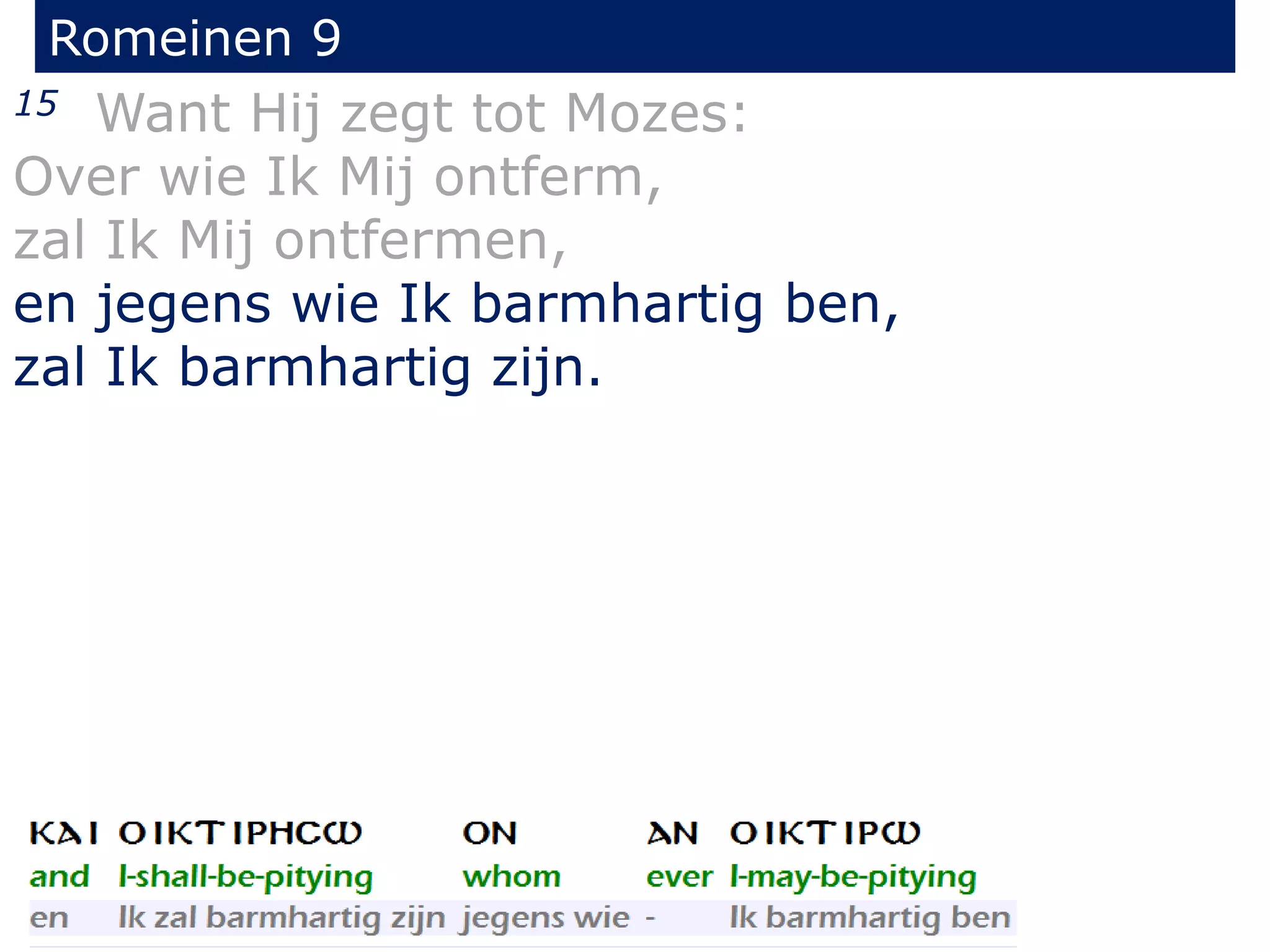 Romeinen 9
15 Want Hij zegt tot Mozes:
Over wie Ik Mij ontferm,
zal Ik Mij ontfermen,
en jegens wie Ik barmhartig ben,
zal Ik barmhartig zijn.
 