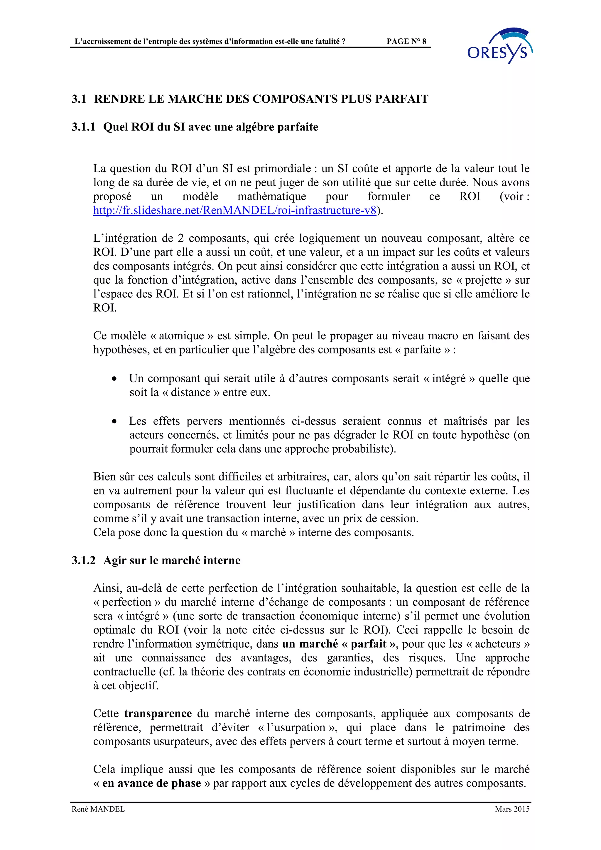 L’accroissement de l’entropie des systèmes d’information est-elle une fatalité ? PAGE N° 8
• Pas de gestion des multiples latences :
o services de flux de fichier à différentes échéances,
o lots de population variables : mis à jour, stock,…
• Séparation entre 2 mondes (Batch, temps réel) et multiplication des protocoles et
formats
• Pas de gestion des 3 dates et de l’historique (voir à ce sujet l’approche « puits de
données »).
Ces sujets, mal étudiés au plan conceptuel, divisent les éditeurs, et balkanisent le SI.
Pourtant il s’agit des mêmes facettes des objets du SI, traitées comme particulières, sans
objectiver le « modèle » commun.
René MANDEL Mars 2015
 