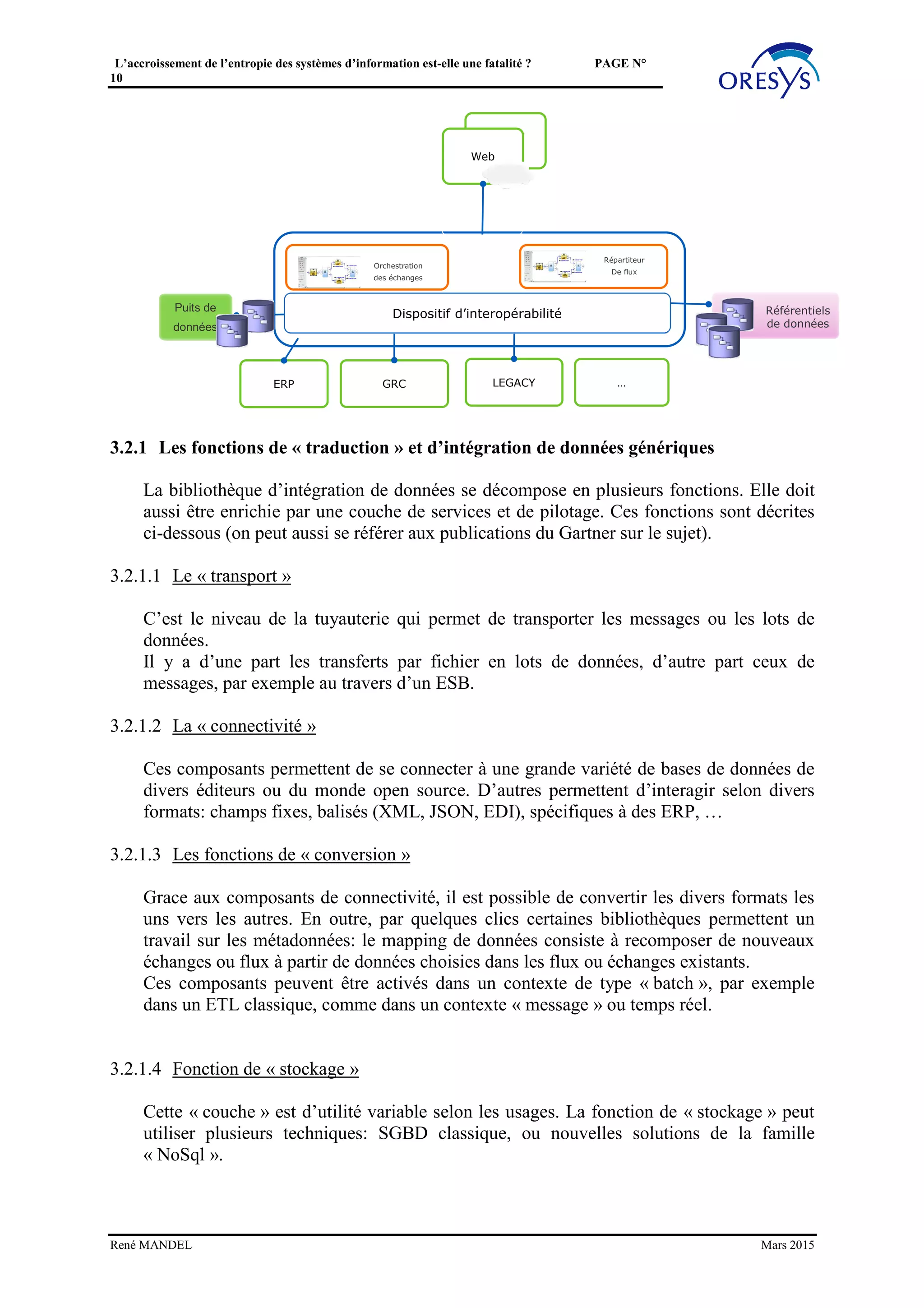 L’accroissement de l’entropie des systèmes d’information est-elle une fatalité ? PAGE N°
10
3.1.2 Agir sur le marché interne
Ainsi, au-delà de cette perfection de l’intégration souhaitable, la question est celle de la
« perfection » du marché interne d’échange de composants : un composant de référence
sera « intégré » (une sorte de transaction économique interne) s’il permet une évolution
optimale du ROI (voir la note citée ci-dessus sur le ROI). Ceci rappelle le besoin de
rendre l’information symétrique, dans un marché « parfait », pour que les « acheteurs »
ait une connaissance des avantages, des garanties, des risques. Une approche
contractuelle (cf. la théorie des contrats en économie industrielle) permettrait de répondre
à cet objectif.
Cette transparence du marché interne des composants, appliquée aux composants de
référence, permettrait d’éviter « l’usurpation », qui place dans le patrimoine des
composants usurpateurs, avec des effets pervers à court terme et surtout à moyen terme.
Cela implique aussi que les composants de référence soient disponibles sur le marché
« en avance de phase » par rapport aux cycles de développement des autres composants.
3.2 DOTER LES COMPOSANTS DE RÉFÉRENCE DE CAPACITÉS
D’INTÉGRATION GÉNÉRIQUES (PRINCIPE DE « JANUS »)
Une autre clé pour optimiser les intégrations autour des composants de référence est de
doter ceux-ci de capacités d’intégration « génériques » leur permettant d’être assemblés
dans tous les contextes, de façon « parfaite » et sans surcoût.
A cet effet les qualités sont :
• L’anticipation d’évolutions futures, pour garantir aux projets un « service » adapté aux
nouvelles technologies et aux exigences futures : préfigurer, pour les projets,
des modalités nouvelles, plus alignées sur les possibilités actuelles (ESB, latence
faible, Cloud, ...) et les attentes imposées au SI (tout connecté, mobilité, traçabilité,
transparence, toutes sources, agilité,...).
• L’offre d’interfaces variées pour une insertion « non-intrusive » au sein du
patrimoine existant : admettre toutes les modalités d'échange et d'intégration, pour une
cohabitation avec le patrimoine existant sans surcoûts, et dans des pas de temps
courts.
On peut qualifier cette capacité de « Janus », à l’instar du dieu Romain au double visage, l’un
tourné vers le passé, l’autre vers l’avenir.
René MANDEL Mars 2015
 