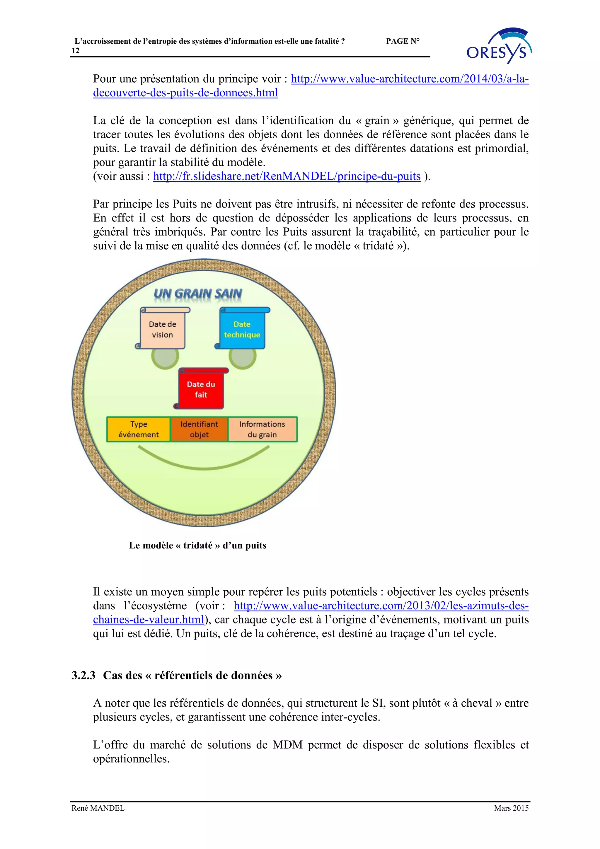L’accroissement de l’entropie des systèmes d’information est-elle une fatalité ? PAGE N°
12
3.2.1.2 La « connectivité »
Ces composants permettent de se connecter à une grande variété de bases de données de
divers éditeurs ou du monde open source. D’autres permettent d’interagir selon divers
formats: champs fixes, balisés (XML, JSON, EDI), spécifiques à des ERP, …
3.2.1.3 Les fonctions de « conversion »
Grace aux composants de connectivité, il est possible de convertir les divers formats les
uns vers les autres. En outre, par quelques clics certaines bibliothèques permettent un
travail sur les métadonnées: le mapping de données consiste à recomposer de nouveaux
échanges ou flux à partir de données choisies dans les flux ou échanges existants.
Ces composants peuvent être activés dans un contexte de type « batch », par exemple
dans un ETL classique, comme dans un contexte « message » ou temps réel.
3.2.1.4 Fonction de « stockage »
Cette « couche » est d’utilité variable selon les usages. La fonction de « stockage » peut
utiliser plusieurs techniques: SGBD classique, ou nouvelles solutions de la famille
« NoSql ».
3.2.1.5 Les fonctions de « synchronisation, qualité de données »
La consolidation de différents flux et échanges fait apparaître divers problèmes de qualité
des données: doublons, divergences, incohérence d’identification par rapport aux
référentiels, incohérences temporelles, non qualité des identifiants, adresses, … les
fonctions doivent encapsuler le diagnostic et les fonctions de corrections. Ces fonctions
sont clés pour la gouvernance et la qualité des données d’un référentiel. Elles sont en
général apportées par des solutions de type Master Data Management (MDM).
3.2.1.6 Fonction de « services de données »
Les services de données ont pour objectif d’exposer et de diffuser les données. Des
approches fonctionnelles doivent permettre de les exposer selon des regroupements, des
lots, des latences attendues par les structures internes ou externes, et par les applications
qui souhaitent les utiliser (en respectant les consignes indiquées par les dépositaires des
données). Cette fonction est à développer et adapter au domaine.
3.2.1.7 Le « pilotage »
Ce niveau pilote et supervise la répartition des flux et l’orchestration des services.
René MANDEL Mars 2015
 