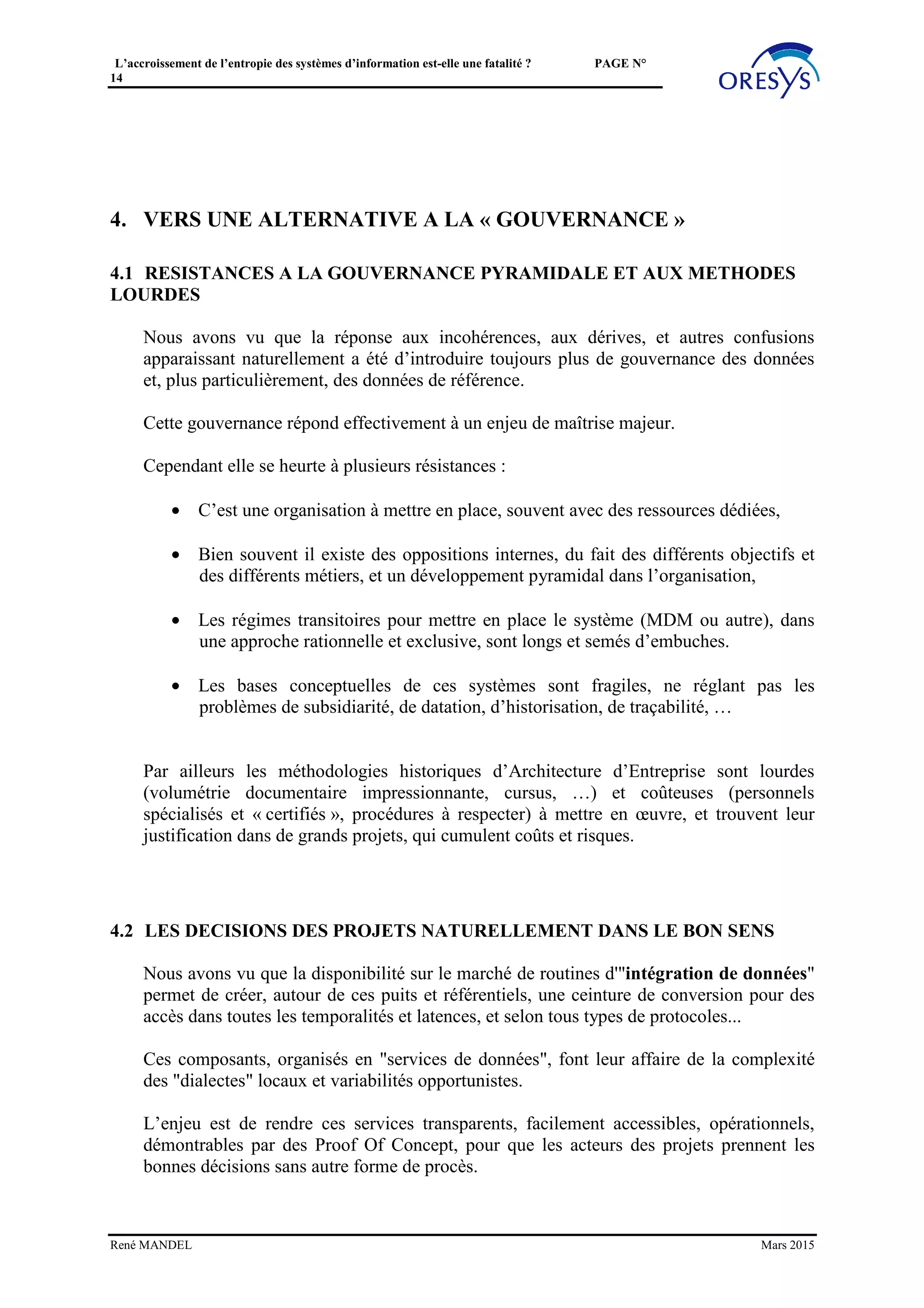 L’accroissement de l’entropie des systèmes d’information est-elle une fatalité ? PAGE N°
14
Pour une présentation du principe voir : http://www.value-architecture.com/2014/03/a-la-
decouverte-des-puits-de-donnees.html
La clé de la conception est dans l’identification du « grain » générique, qui permet de
tracer toutes les évolutions des objets dont les données de référence sont placées dans le
puits. Le travail de définition des événements et des différentes datations est primordial,
pour garantir la stabilité du modèle.
(voir aussi : http://fr.slideshare.net/RenMANDEL/principe-du-puits ).
Par principe les Puits ne doivent pas être intrusifs, ni nécessiter de refonte des processus.
En effet il est hors de question de déposséder les applications de leurs processus, en
général très imbriqués. Par contre les Puits assurent la traçabilité, en particulier pour le
suivi de la mise en qualité des données (cf. le modèle « tridaté »).
Le modèle « tridaté » d’un puits
Il existe un moyen simple pour repérer les puits potentiels : objectiver les cycles présents
dans l’écosystème (voir : http://www.value-architecture.com/2013/02/les-azimuts-des-
chaines-de-valeur.html), car chaque cycle est à l’origine d’événements, motivant un puits
qui lui est dédié. Un puits, clé de la cohérence, est destiné au traçage d’un tel cycle.
3.2.3 Cas des « référentiels de données »
A noter que les référentiels de données, qui structurent le SI, sont plutôt « à cheval » entre
plusieurs cycles, et garantissent une cohérence inter-cycles.
L’offre du marché de solutions de MDM permet de disposer de solutions flexibles et
opérationnelles.
René MANDEL Mars 2015
 