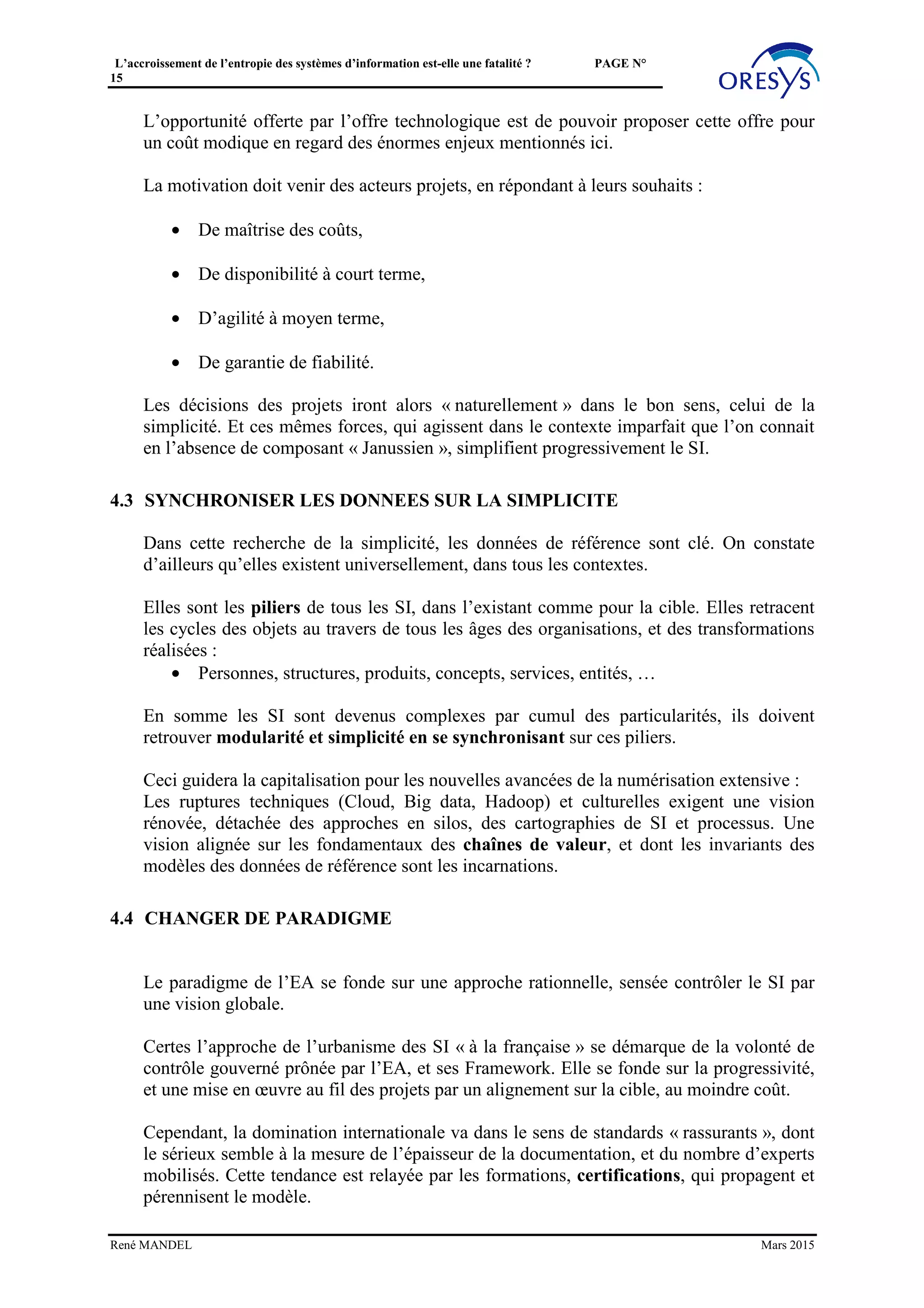 L’accroissement de l’entropie des systèmes d’information est-elle une fatalité ? PAGE N°
15
L’utilisation de la bibliothèque d’intégration permettra aussi une insertion non-intrusive,
et évolutive, contrairement à certains projets de MDM très centrés sur la gouvernance.
Le principe est alors d’organiser un « point focal » pour diffuser, en l’état, les données
qui jouent actuellement le rôle de référentiel.
Ceci n’exclut pas une évolution progressivement contrôlée, en particulier pour assurer la
qualité des données, et la synchronisation des sources. L’impact sur les processus
d’alimentation est alors à examiner, et implique une réingénierie.
Les fonctions de services de données et de pilotage peuvent être communes entre Puits et
Référentiels.
3.2.4 Gérer la subsidiarité
On pourrait croire qu’il existe une seule configuration dans l’architecture des références
de données. En réalité, les périmètres de ces systèmes peuvent être variables, et les
solutions actuelles peuvent anticiper cette flexibilité.
Comme évoqué ci-dessus, on doit à cette occasion modéliser la subsidiarité et propager le
modèle entre les différents référentiels et puits. Un modèle unique et intégré a peu de
chances de convenir pour permettre un équilibre entre :
• La cohérence sur les objets, les concepts communs,
• L’autonomie indispensable.
La subsidiarité est une question sensible, les « curseurs » ne sont toujours évidents. Il est
dès lors utile de prévoir ce paramétrage pour créer une flexibilité et résister à d’éventuels
« séismes organisationnels ».
3.3 PROFESSIONALISER LES ACTEURS DU SI
Autour de cet enjeu de simplification du SI, avec l’émergence des opportunités présentées
ci-dessus, il faudrait que les acteurs du SI sortent de l’artisanat actuel.
La question, de façon globale, est de reporter une partie de l’énergie placée dans les
investissements opportunistes, ou dans les grandes manœuvres méthodologiques, vers :
René MANDEL Mars 2015
Puits
Vision
360
Point focal Bibliothèque de conversions
de format: batch, message,
accès API, …
 