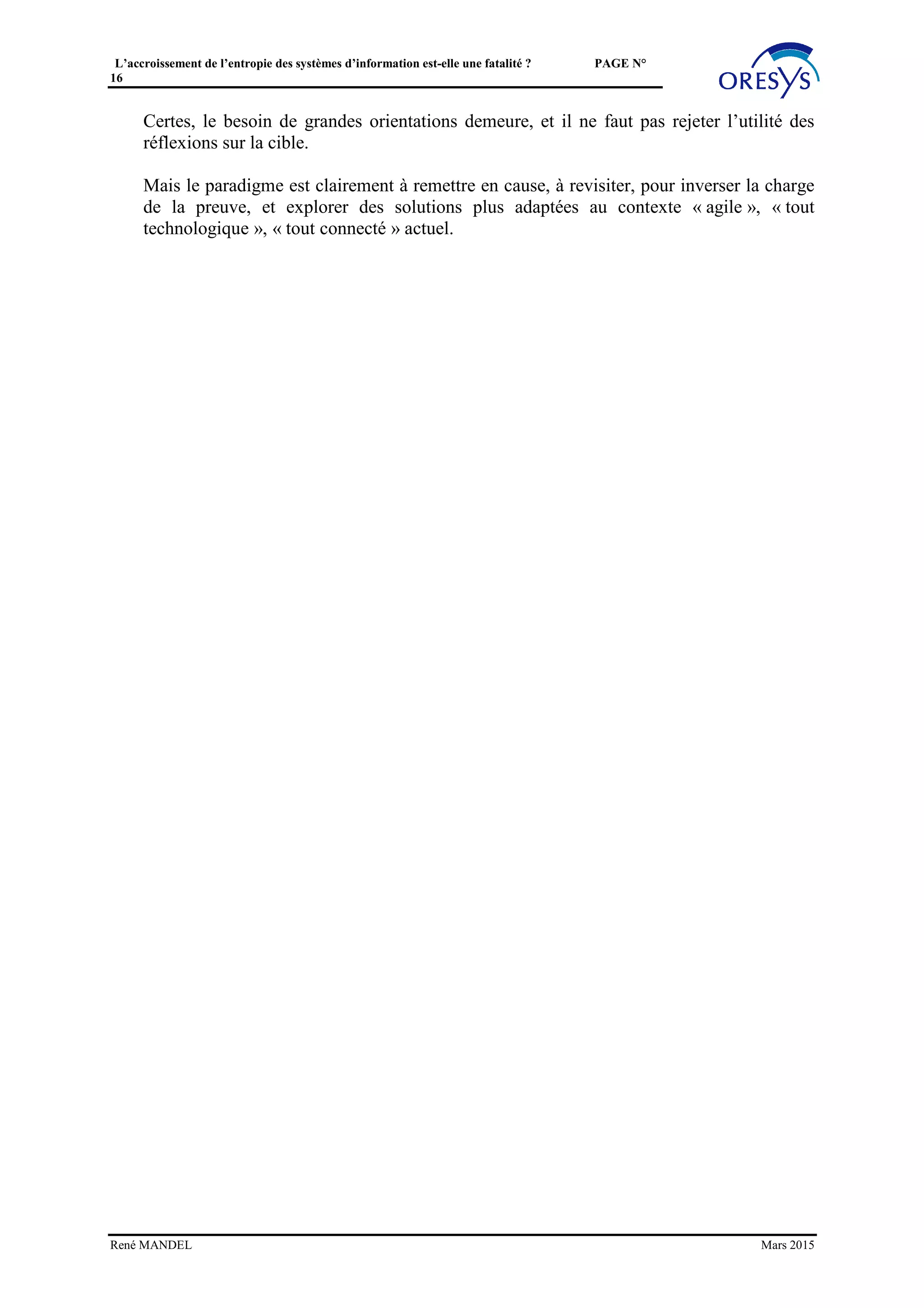 L’accroissement de l’entropie des systèmes d’information est-elle une fatalité ? PAGE N°
16
• L’investissement, à moindre coût, dans des composants « Janussiens », en évitant
l’écueil des approches MDM classiques trop gourmandes en gouvernance et en
« big bang »,
• La « commercialisation » interne, avec une offre de services de données de haut
niveau,
• La prise en compte des besoins des projets, au niveau déconcentré.
René MANDEL Mars 2015
 