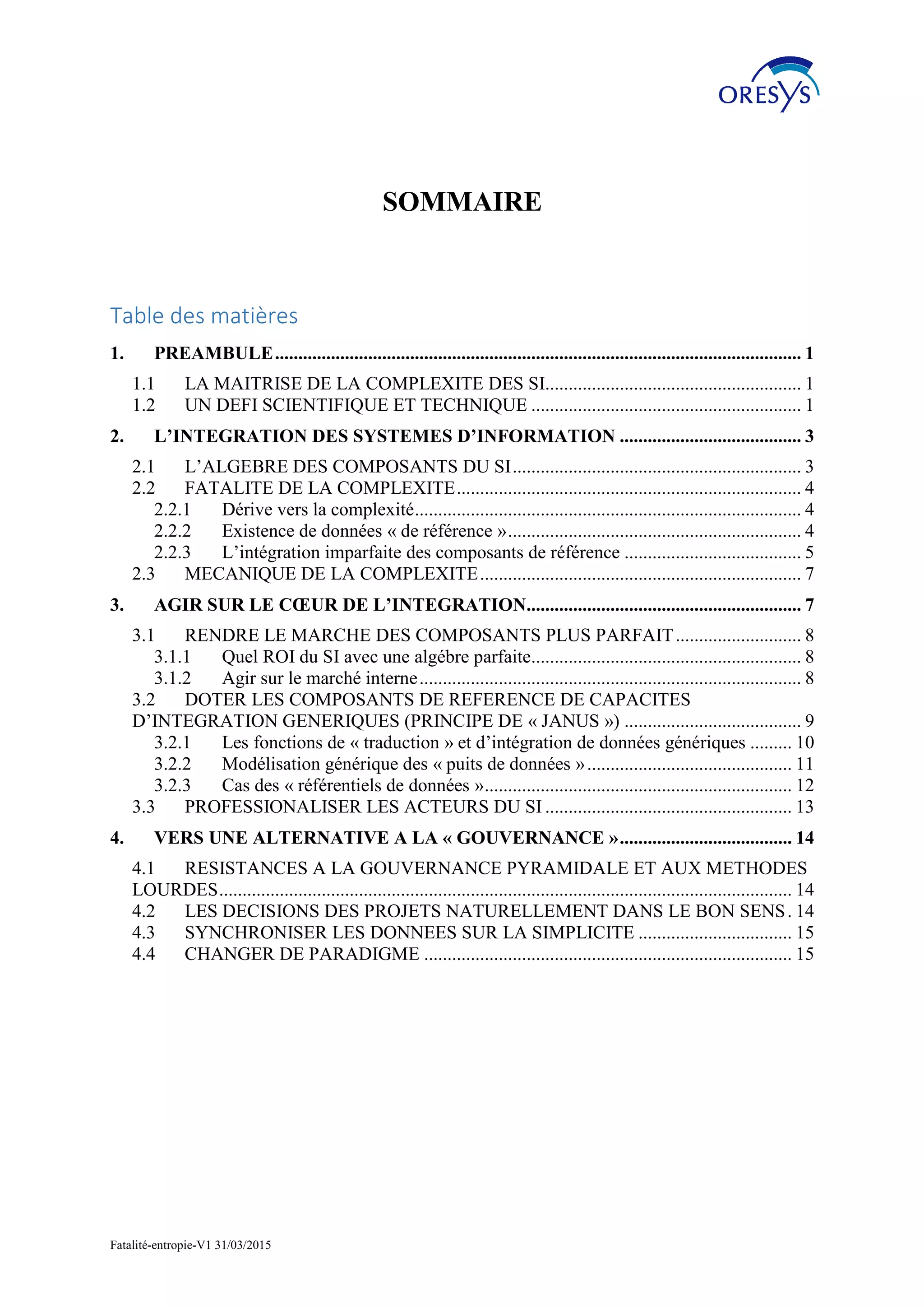 SOMMAIRE
Table des matières
1. PRÉAMBULE.......................................................................................................................1
1.1 LA MAÎTRISE DE LA COMPLEXITÉ DES SI.............................................................1
1.2 UN DÉFI SCIENTIFIQUE ET TECHNIQUE................................................................1
2. L’INTÉGRATION DES SYSTÈMES D’INFORMATION..............................................3
2.1 L’ALGEBRE DES COMPOSANTS DU SI....................................................................3
2.2 FATALITÉ DE LA COMPLEXITÉ................................................................................4
2.2.1 Dérive vers la complexité.........................................................................................4
2.2.2 Existence de données « de référence ».....................................................................4
2.2.3 L’intégration imparfaite des composants de référence.............................................5
2.3 MECANIQUE DE LA COMPLEXITÉ...........................................................................7
2.3.1 Divergence selon le taux d’imperfection..................................................................7
2.3.2 Les vraies raisons des particularités.........................................................................7
3. AGIR SUR LE CŒUR DE L’INTÉGRATION.................................................................9
3.1 RENDRE LE MARCHÉ DES COMPOSANTS PLUS PARFAIT.................................9
3.1.1 Quel ROI du SI avec une algébre parfaite................................................................9
3.1.2 Agir sur le marché interne......................................................................................10
3.2 DOTER LES COMPOSANTS DE RÉFÉRENCE DE CAPACITÉS
D’INTÉGRATION GÉNÉRIQUES (PRINCIPE DE « JANUS »).....................................10
3.2.1 Les fonctions de « traduction » et d’intégration de données génériques................11
3.2.2 Modélisation générique des « puits de données »..................................................13
3.2.3 Cas des « référentiels de données »........................................................................14
3.2.4 Gérer la subsidiarité................................................................................................15
3.3 PROFESSIONALISER LES ACTEURS DU SI...........................................................15
4. VERS UNE ALTERNATIVE À LA « GOUVERNANCE »...........................................17
4.1 RÉSISTANCES À LA GOUVERNANCE PYRAMIDALE ET AUX MÉTHODES
LOURDES...........................................................................................................................17
4.2 LES DÉCISIONS DES PROJETS NATURELLEMENT DANS LE BON SENS.......17
4.3 SYNCHRONISER LES DONNÉES SUR LA SIMPLICITÉ.......................................18
4.4 CHANGER DE PARADIGME.....................................................................................18
fatalit-entropie-v1-150331122602-conversion-gate01-reupload.doc 13/04/2015
 