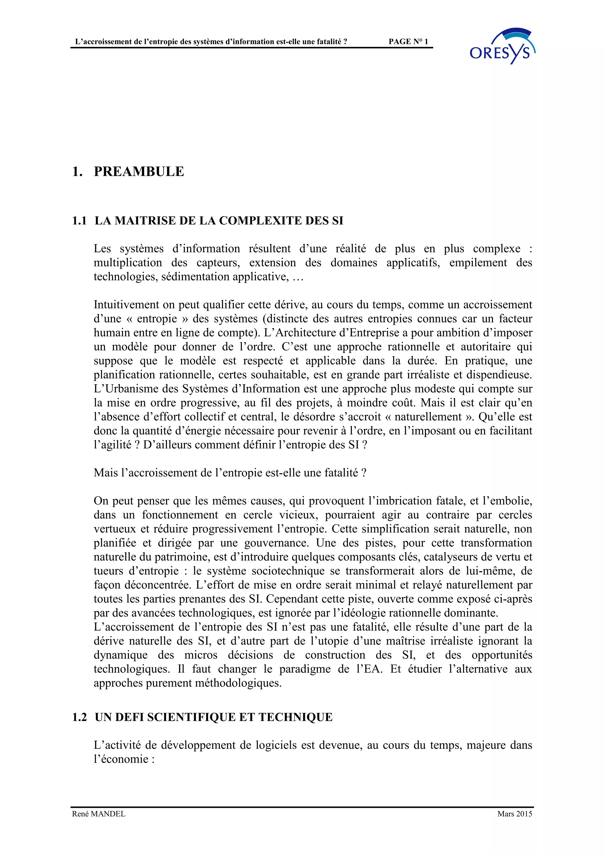 L’accroissement de l’entropie des systèmes d’information est-elle une fatalité ? PAGE N° 1
1. PRÉAMBULE
1.1 LA MAÎTRISE DE LA COMPLEXITÉ DES SI
Les systèmes d’information résultent d’une réalité de plus en plus complexe :
multiplication des capteurs, extension des domaines applicatifs, empilement des
technologies, sédimentation applicative, …
Intuitivement on peut qualifier cette dérive, au cours du temps, comme un accroissement
d’une « entropie » des systèmes (distincte des autres entropies connues car un facteur
humain entre en ligne de compte). L’Architecture d’Entreprise a pour ambition d’imposer
un modèle pour donner de l’ordre. C’est une approche rationnelle et autoritaire qui
suppose que le modèle est respecté et applicable dans la durée. En pratique, une
planification rationnelle, certes souhaitable, est en grande part irréaliste et dispendieuse.
L’Urbanisme des Systèmes d’Information est une approche plus modeste qui compte sur
la mise en ordre progressive, au fil des projets, à moindre coût. Mais il est clair qu’en
l’absence d’effort collectif et central, le désordre s’accroit « naturellement ». Qu’elle est
donc la quantité d’énergie nécessaire pour revenir à l’ordre, en l’imposant ou en facilitant
l’agilité ? D’ailleurs comment définir l’entropie des SI ?
Mais l’accroissement de l’entropie est-elle une fatalité ?
On peut penser que les mêmes causes, qui provoquent l’imbrication fatale, et l’embolie,
dans un fonctionnement en cercle vicieux, pourraient agir au contraire par cercles
vertueux et réduire progressivement l’entropie. Cette simplification serait naturelle, non
planifiée et dirigée par une gouvernance. Une des pistes, pour cette transformation
naturelle du patrimoine, est d’introduire quelques composants clés, catalyseurs de vertu et
tueurs d’entropie : le système sociotechnique se transformerait alors de lui-même, de
façon déconcentrée. L’effort de mise en ordre serait minimal et relayé naturellement par
toutes les parties prenantes des SI. Cependant cette piste, ouverte comme exposé ci-après
par des avancées technologiques, est ignorée par l’idéologie rationnelle dominante.
L’accroissement de l’entropie des SI n’est pas une fatalité, elle résulte d’une part de la
dérive naturelle des SI, et d’autre part de l’utopie d’une maîtrise irréaliste ignorant la
dynamique des micros décisions de construction des SI, et des opportunités
technologiques. Il faut changer le paradigme de l’EA. Et étudier l’alternative aux
approches purement méthodologiques.
1.2 UN DÉFI SCIENTIFIQUE ET TECHNIQUE
L’activité de développement de logiciels est devenue, au cours du temps, majeure dans
l’économie :
René MANDEL Mars 2015
 