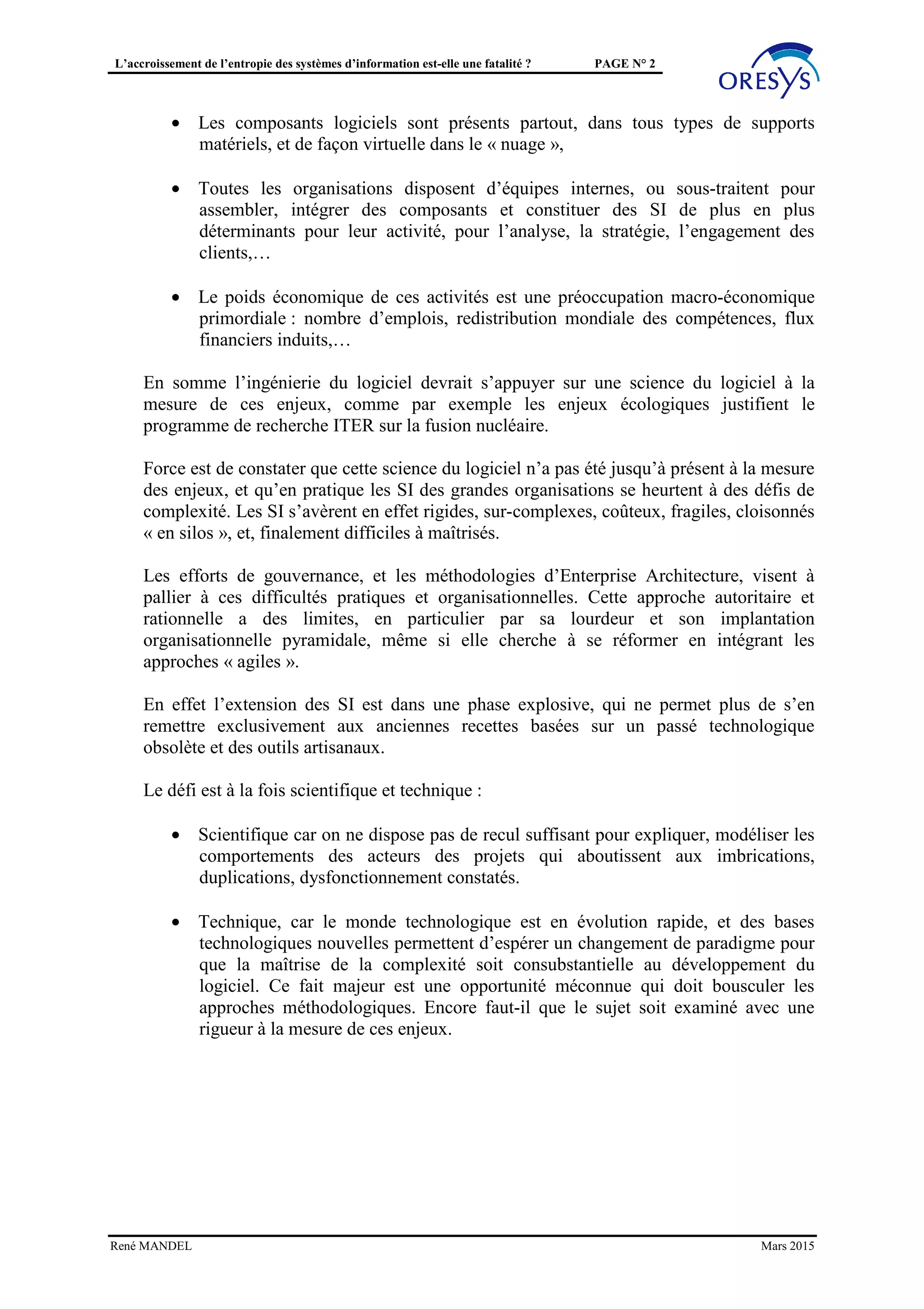 L’accroissement de l’entropie des systèmes d’information est-elle une fatalité ? PAGE N° 2
• Les composants logiciels sont présents partout, dans tous types de supports
matériels, et de façon virtuelle dans le « nuage »,
• Toutes les organisations disposent d’équipes internes, ou sous-traitent pour
assembler, intégrer des composants et constituer des SI de plus en plus
déterminants pour leur activité, pour l’analyse, la stratégie, l’engagement des
clients,…
• Le poids économique de ces activités est une préoccupation macro-économique
primordiale : nombre d’emplois, redistribution mondiale des compétences, flux
financiers induits,…
En somme l’ingénierie du logiciel devrait s’appuyer sur une science du logiciel à la
mesure de ces enjeux, comme par exemple les enjeux écologiques justifient le
programme de recherche ITER sur la fusion nucléaire.
Force est de constater que cette science du logiciel n’a pas été jusqu’à présent à la mesure
des enjeux, et qu’en pratique les SI des grandes organisations se heurtent à des défis de
complexité. Les SI s’avèrent en effet rigides, sur-complexes, coûteux, fragiles, cloisonnés
« en silos », et, finalement difficiles à maîtrisés.
Les efforts de gouvernance, et les méthodologies d’Enterprise Architecture, visent à
pallier à ces difficultés pratiques et organisationnelles. Cette approche autoritaire et
rationnelle a des limites, en particulier par sa lourdeur et son implantation
organisationnelle pyramidale, même si elle cherche à se réformer en intégrant les
approches « agiles ».
En effet l’extension des SI est dans une phase explosive, qui ne permet plus de s’en
remettre exclusivement aux anciennes recettes basées sur un passé technologique
obsolète et des outils artisanaux.
Le défi est à la fois scientifique et technique :
• Scientifique car on ne dispose pas de recul suffisant pour expliquer, modéliser les
comportements des acteurs des projets qui aboutissent aux imbrications,
duplications, dysfonctionnement constatés.
• Technique, car le monde technologique est en évolution rapide, et des bases
technologiques nouvelles permettent d’espérer un changement de paradigme pour
que la maîtrise de la complexité soit consubstantielle au développement du
logiciel. Ce fait majeur est une opportunité méconnue qui doit bousculer les
approches méthodologiques. Encore faut-il que le sujet soit examiné avec une
rigueur à la mesure de ces enjeux.
René MANDEL Mars 2015
 