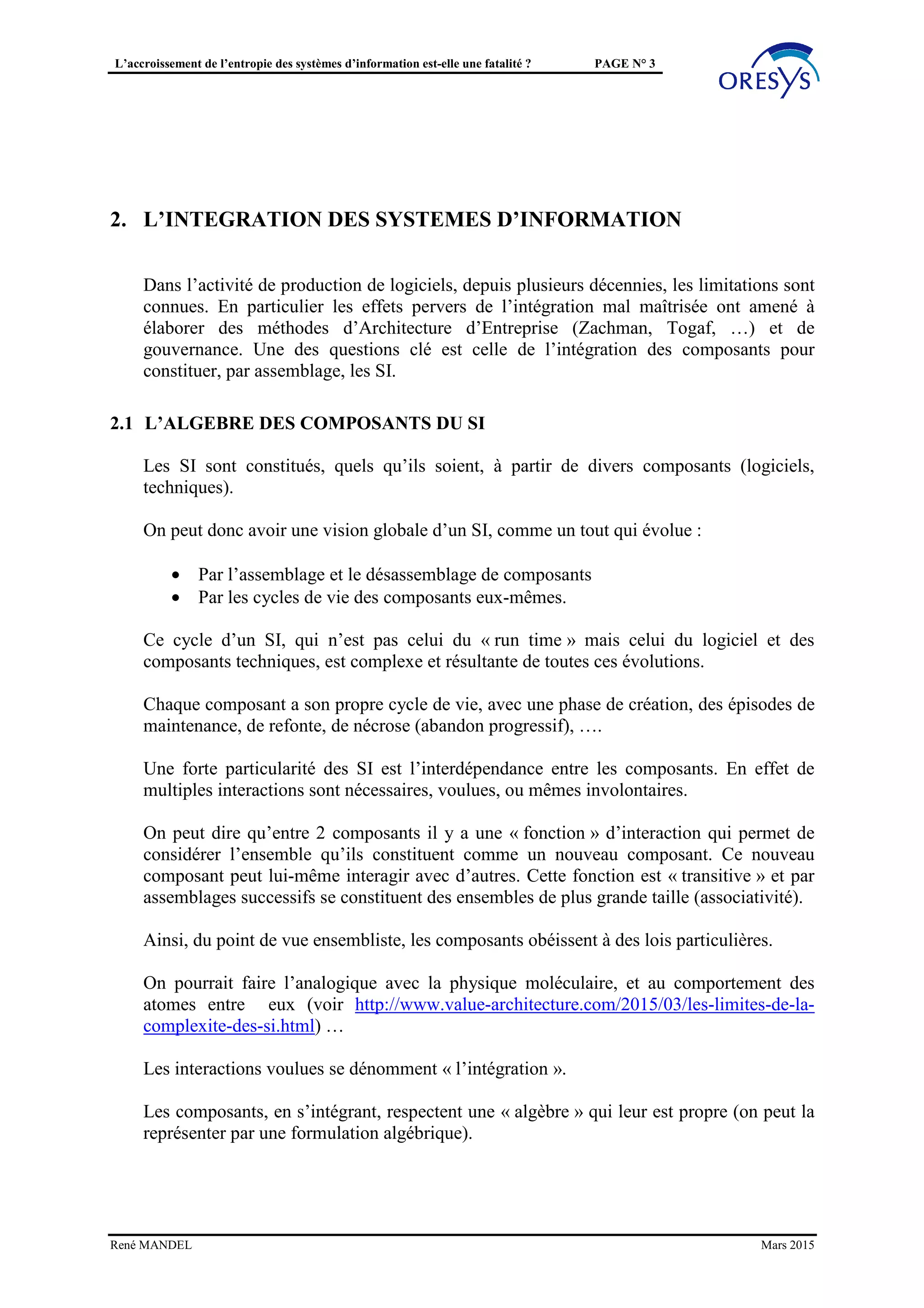 L’accroissement de l’entropie des systèmes d’information est-elle une fatalité ? PAGE N° 3
2. L’INTÉGRATION DES SYSTÈMES D’INFORMATION
Dans l’activité de production de logiciels, depuis plusieurs décennies, les limitations sont
connues. En particulier les effets pervers de l’intégration mal maîtrisée ont amené à
élaborer des méthodes d’Architecture d’Entreprise (Zachman, Togaf, …) et de
gouvernance. Une des questions clé est celle de l’intégration des composants pour
constituer, par assemblage, les SI.
2.1 L’ALGEBRE DES COMPOSANTS DU SI
Les SI sont constitués, quels qu’ils soient, à partir de divers composants (logiciels,
techniques).
On peut donc avoir une vision globale d’un SI, comme un tout qui évolue :
• Par l’assemblage et le désassemblage de composants
• Par les cycles de vie des composants eux-mêmes.
Ce cycle d’un SI, qui n’est pas celui du « run time » mais celui du logiciel et des
composants techniques, est complexe et résultante de toutes ces évolutions.
Chaque composant a son propre cycle de vie, avec une phase de création, des épisodes de
maintenance, de refonte, de nécrose (abandon progressif), ….
Une forte particularité des SI est l’interdépendance entre les composants. En effet de
multiples interactions sont nécessaires, voulues, ou mêmes involontaires.
On peut dire qu’entre 2 composants il y a une « fonction » d’interaction qui permet de
considérer l’ensemble qu’ils constituent comme un nouveau composant. Ce nouveau
composant peut lui-même interagir avec d’autres. Cette fonction est « transitive » et par
assemblages successifs se constituent des ensembles de plus grande taille (associativité).
Ainsi, du point de vue ensembliste, les composants obéissent à des lois particulières.
On pourrait faire l’analogique avec la physique moléculaire, et au comportement des
atomes entre eux (voir http://www.value-architecture.com/2015/03/les-limites-de-la-
complexite-des-si.html) …
Les interactions voulues se dénomment « l’intégration ».
Les composants, en s’intégrant, respectent une « algèbre » qui leur est propre (on peut la
représenter par une formulation algébrique).
René MANDEL Mars 2015
 