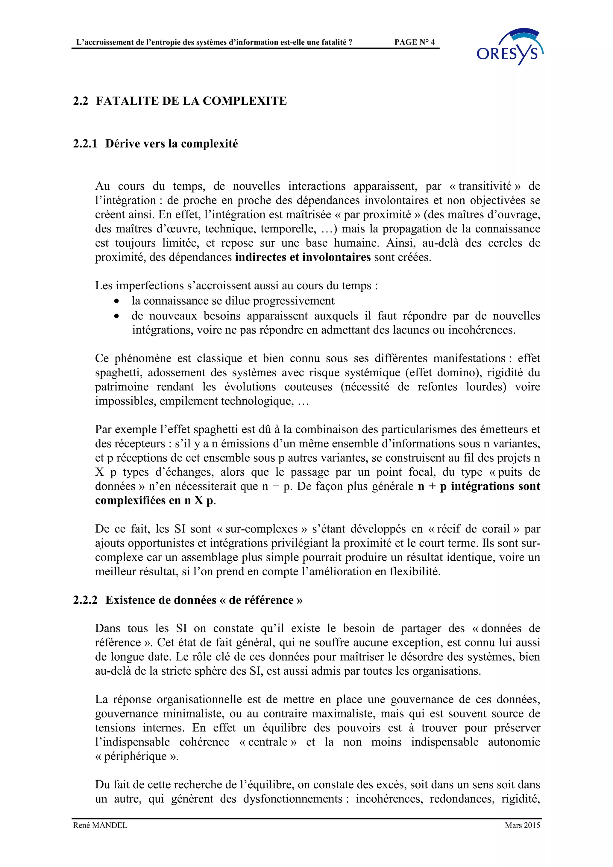 L’accroissement de l’entropie des systèmes d’information est-elle une fatalité ? PAGE N° 4
On pourrait faire l’hypothèse d’une algèbre des composants « parfaite » respectant une loi
de composition associative ((x * y) * z = x * (y * z) et commutative : x*y*z = x*z*y.
Mais en pratique, les particularités d’intégration comme la dispersion des projets entre
équipes et dans le temps, laissent penser que cette hypothèse n’est pas réaliste dans l’état
de l’art actuel.
2.2 FATALITÉ DE LA COMPLEXITÉ
2.2.1 Dérive vers la complexité
Au cours du temps, de nouvelles interactions apparaissent, par « transitivité » de
l’intégration : de proche en proche des dépendances involontaires et non objectivées se
créent ainsi. En effet, l’intégration est maîtrisée « par proximité » (des maîtres d’ouvrage,
des maîtres d’œuvre, technique, temporelle, …) mais la propagation de la connaissance
est toujours limitée, et repose sur une base humaine. Ainsi, au-delà des cercles de
proximité, des dépendances indirectes et involontaires sont créées.
Les imperfections s’accroissent aussi au cours du temps :
• la connaissance se dilue progressivement
• de nouveaux besoins apparaissent auxquels il faut répondre par de nouvelles
intégrations, voire ne pas répondre en admettant des lacunes ou incohérences.
Ce phénomène est classique et bien connu sous ses différentes manifestations : effet
spaghetti, adossement des systèmes avec risque systémique (effet domino), rigidité du
patrimoine rendant les évolutions couteuses (nécessité de refontes lourdes) voire
impossibles, empilement technologique, …
Par exemple l’effet spaghetti est dû à la combinaison des particularismes des émetteurs et
des récepteurs : s’il y a n émissions d’un même ensemble d’informations sous n variantes,
et p réceptions de cet ensemble sous p autres variantes, se construisent au fil des projets n
X p types d’échanges, alors que le passage par un point focal, du type « puits de
données » n’en nécessiterait que n + p. De façon plus générale n + p intégrations sont
complexifiées en n X p.
De ce fait, les SI sont « sur-complexes » s’étant développés en « récif de corail » par
ajouts opportunistes et intégrations privilégiant la proximité et le court terme. Ils sont sur-
complexe car un assemblage plus simple pourrait produire un résultat identique, voire un
meilleur résultat, si l’on prend en compte l’amélioration en flexibilité.
2.2.2 Existence de données « de référence »
Dans tous les SI on constate qu’il existe le besoin de partager des « données de
référence ». Cet état de fait général, qui ne souffre aucune exception, est connu lui aussi
de longue date. Le rôle clé de ces données pour maîtriser le désordre des systèmes, bien
au-delà de la stricte sphère des SI, est aussi admis par toutes les organisations.
La réponse organisationnelle est de mettre en place une gouvernance de ces données,
gouvernance minimaliste, ou au contraire maximaliste, mais qui est souvent source de
tensions internes. En effet un équilibre des pouvoirs est à trouver pour préserver
René MANDEL Mars 2015
 