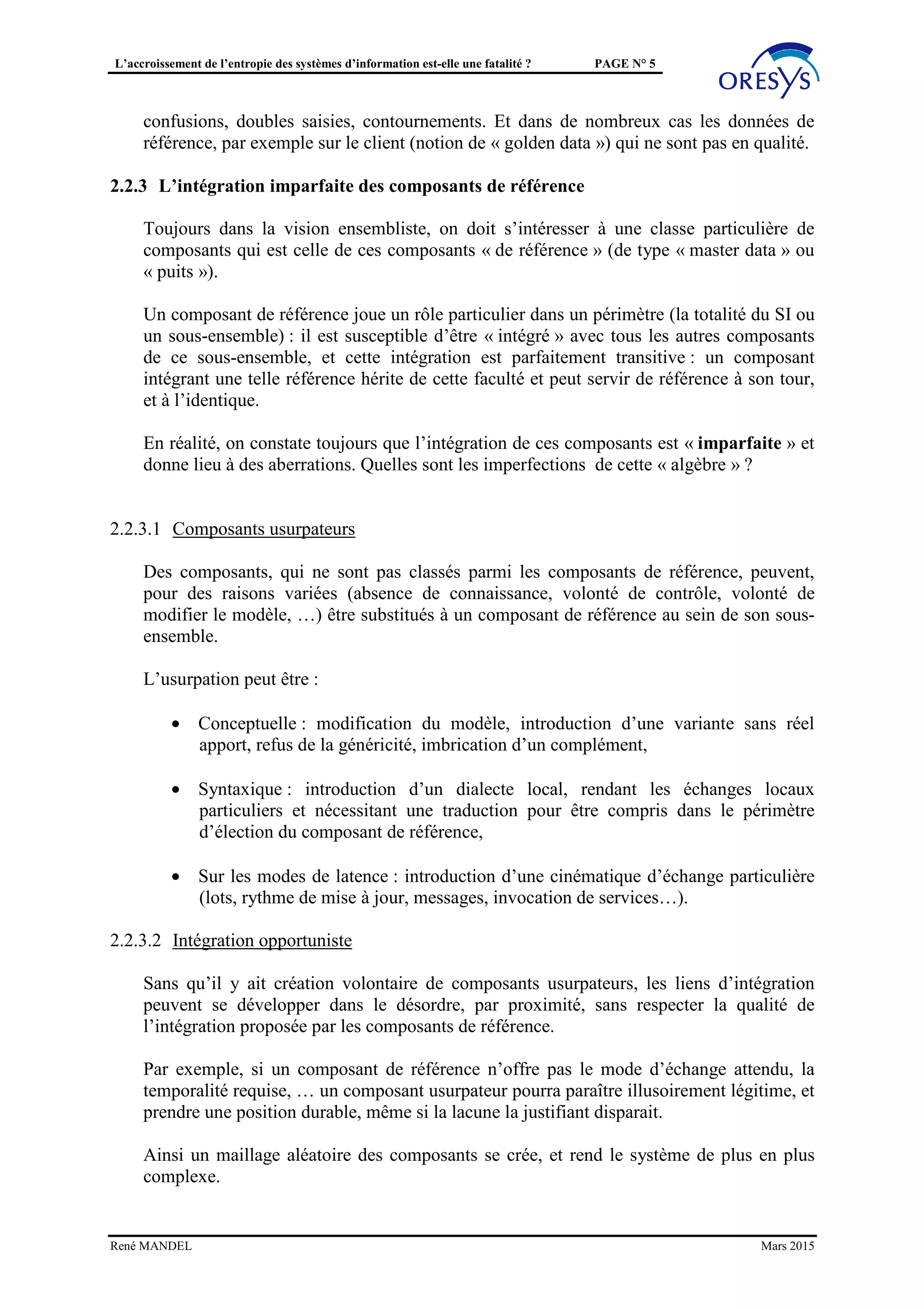 L’accroissement de l’entropie des systèmes d’information est-elle une fatalité ? PAGE N° 5
l’indispensable cohérence « centrale » et la non moins indispensable autonomie
« périphérique ».
Du fait de cette recherche de l’équilibre, on constate des excès, soit dans un sens soit dans
un autre, qui génèrent des dysfonctionnements : incohérences, redondances, rigidité,
confusions, doubles saisies, contournements. Et dans de nombreux cas les données de
référence, par exemple sur le client (notion de « golden data ») qui ne sont pas en qualité.
2.2.3 L’intégration imparfaite des composants de référence
Toujours dans la vision ensembliste, on doit s’intéresser à une classe particulière de
composants qui est celle de ces composants « de référence » (de type « master data » ou
« puits »).
Un composant de référence joue un rôle particulier dans un périmètre (la totalité du SI ou
un sous-ensemble) : il est susceptible d’être « intégré » avec tous les autres composants
de ce sous-ensemble, et cette intégration est parfaitement transitive : un composant
intégrant une telle référence hérite de cette faculté et peut servir de référence à son tour,
et à l’identique.
En quelque sorte la loi de composition serait associative : (x * y) * r = x * (y * r) et
l’héritage des propriétés de la référence pourrait se noter Hr(x*y*r)=Hr(y*r)=Hr(r).
En réalité, on constate toujours que l’intégration de ces composants est « imparfaite » et
donne lieu à des aberrations. Comment expliquer les imperfections de cette « algèbre » ?
2.2.3.1 Composants usurpateurs
Des composants, qui ne sont pas classés parmi les composants de référence, peuvent,
pour des raisons variées (absence de connaissance, volonté de contrôle, volonté de
modifier le modèle, …) être substitués à un composant de référence au sein de son sous-
ensemble.
L’usurpation peut être :
• Conceptuelle : modification du modèle, introduction d’une variante sans réel
apport, refus de la généricité, imbrication d’un complément,
• Syntaxique : introduction d’un dialecte local, rendant les échanges locaux
particuliers et nécessitant une traduction pour être compris dans le périmètre
d’élection du composant de référence,
• Sur les modes de latence : introduction d’une cinématique d’échange particulière
(lots, rythme de mise à jour, messages, invocation de services…).
2.2.3.2 Intégration opportuniste
Sans qu’il y ait création volontaire de composants usurpateurs, les liens d’intégration
peuvent se développer dans le désordre, par proximité, sans respecter la qualité de
l’intégration proposée par les composants de référence.
René MANDEL Mars 2015
 