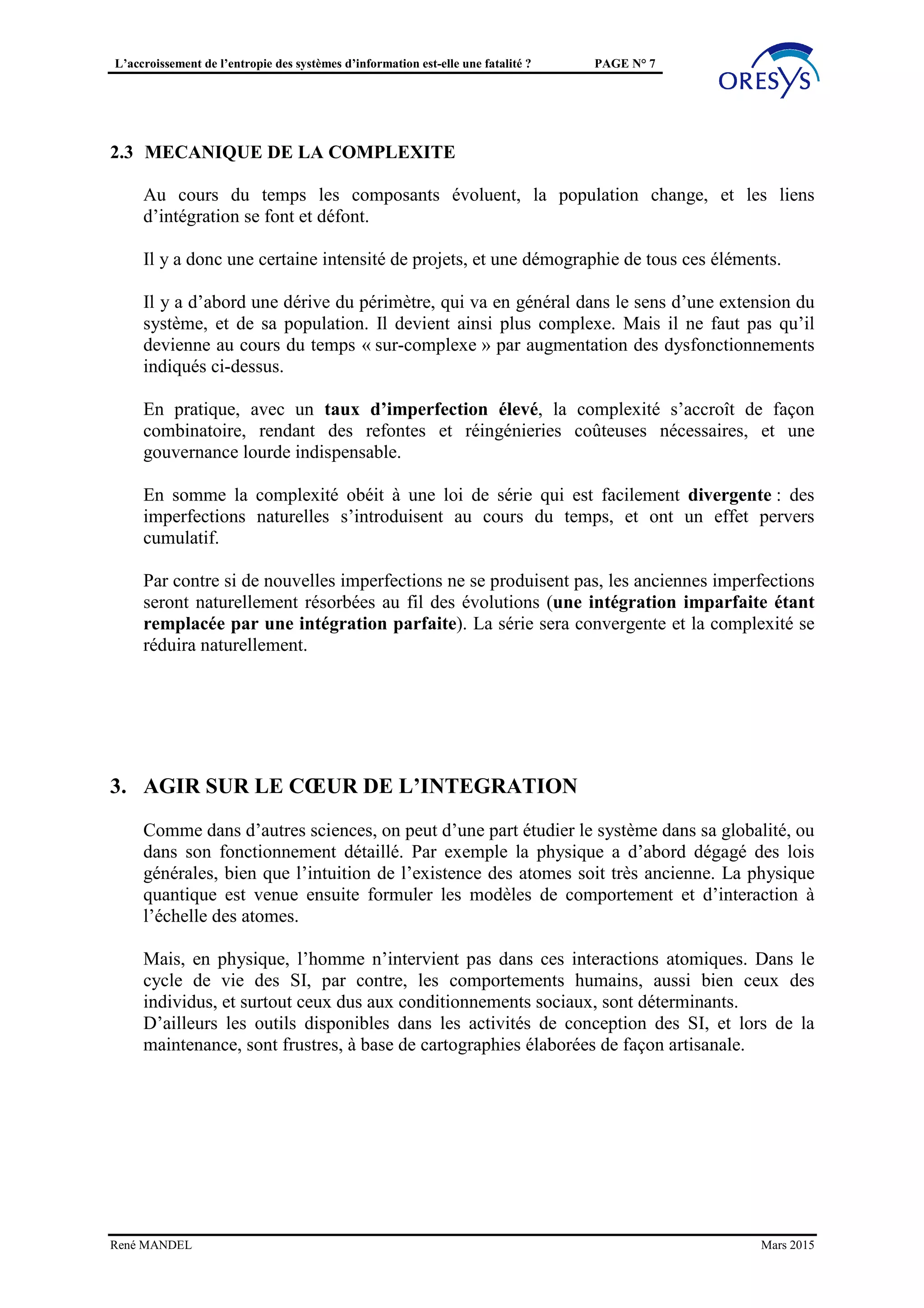 L’accroissement de l’entropie des systèmes d’information est-elle une fatalité ? PAGE N° 7
Il est aussi fréquent, devant les difficultés à intégrer les composants, qu’on fasse
l’impasse, en se reportant sur des solutions « manuelles » : saisies en double, consignes,
reports de données à vue, …
Ces solutions, satisfaisantes si les volumes sont faibles, sont peu sécurisantes à moyen
terme, et doivent être encadrées par des contrôles qui posent aussi la question des
données de référence.
2.3 MECANIQUE DE LA COMPLEXITÉ
2.3.1 Divergence selon le taux d’imperfection
Au cours du temps les composants évoluent, la population change, et les liens
d’intégration se font et défont.
Il y a donc une certaine intensité de projets, et une démographie de tous ces éléments.
Il y a d’abord une dérive du périmètre, qui va en général dans le sens d’une extension du
système, et de sa population. Il devient ainsi plus complexe. Mais il ne faut pas qu’il
devienne au cours du temps « sur-complexe » par augmentation des dysfonctionnements
indiqués ci-dessus.
En pratique, avec un taux d’imperfection élevé, la complexité s’accroît de façon
combinatoire, rendant des refontes et réingénieries coûteuses nécessaires, et une
gouvernance lourde indispensable.
En somme la complexité obéit à une loi de série qui est rapidement divergente : des
imperfections naturelles s’introduisent au cours du temps, et ont un effet pervers
cumulatif.
Par contre si de nouvelles imperfections ne se produisent pas, les anciennes imperfections
seront naturellement résorbées au fil des évolutions (une intégration imparfaite étant
remplacée par une intégration parfaite). La série sera convergente et la complexité se
réduira naturellement. Sur la base de quelques hypothèses paramétrées (taux de couplage
entre générations, taux d’imperfections dans ces couplages, effectif des générations
successives, …) on pourrait créer un modèle numérique pour simuler cette série.
L’entropie serait mesurée au sein du graphe des dépendances entre composants de base
(les « atomes ») : nombre moyen d’arcs par composant.
2.3.2 Les vraies raisons des particularités
De fait, dans l’interposition des « composants usurpateurs », il existe de vraies raisons :
• Absence de modélisation de la subsidiarité
o exemple du référentiel des structures, des identités, …
o exemple de la subsidiarité sémantique
De fréquentes divergences sont en réalité dues à une subsidiarité cachée, qui n’est pas
objectivée. Une façon pratique de lutter contre cela est d’objectiver la subsidiarité par une
modélisation adaptée, et de paramétrer ce modèle pour le rendre flexible et évolutif.
René MANDEL Mars 2015
 