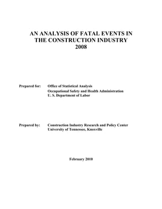AN ANALYSIS OF FATAL EVENTS IN
       THE CONSTRUCTION INDUSTRY
                   2008




Prepared for:   Office of Statistical Analysis
                Occupational Safety and Health Administration
                U. S. Department of Labor




Prepared by:    Construction Industry Research and Policy Center
                University of Tennessee, Knoxville




                            February 2010
 