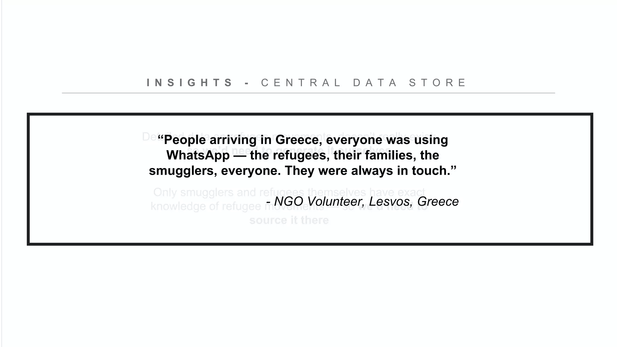 Detailed data on refugee movements, doesn’t really exist;
so we’d need to generate it ourselves
Only smugglers and refugees themselves have exact
knowledge of refugee movements — so we’d need to
source it there
I N S I G H T S - C E N T R A L D A T A S T O R E
“People arriving in Greece, everyone was using
WhatsApp — the refugees, their families, the
smugglers, everyone. They were always in touch.”
- NGO Volunteer, Lesvos, Greece
 
