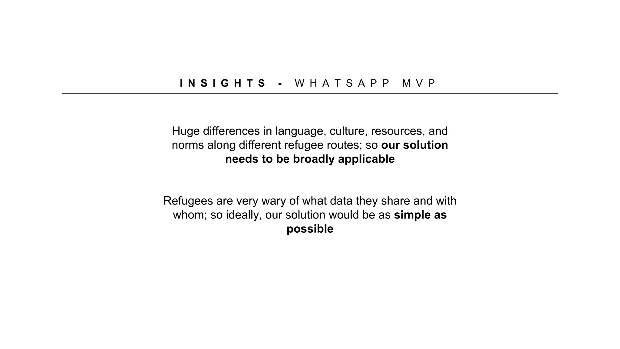 Huge differences in language, culture, resources, and
norms along different refugee routes; so our solution
needs to be broadly applicable
Refugees are very wary of what data they share and with
whom; so ideally, our solution would be as simple as
possible
I N S I G H T S - W H A T S A P P M V P
 