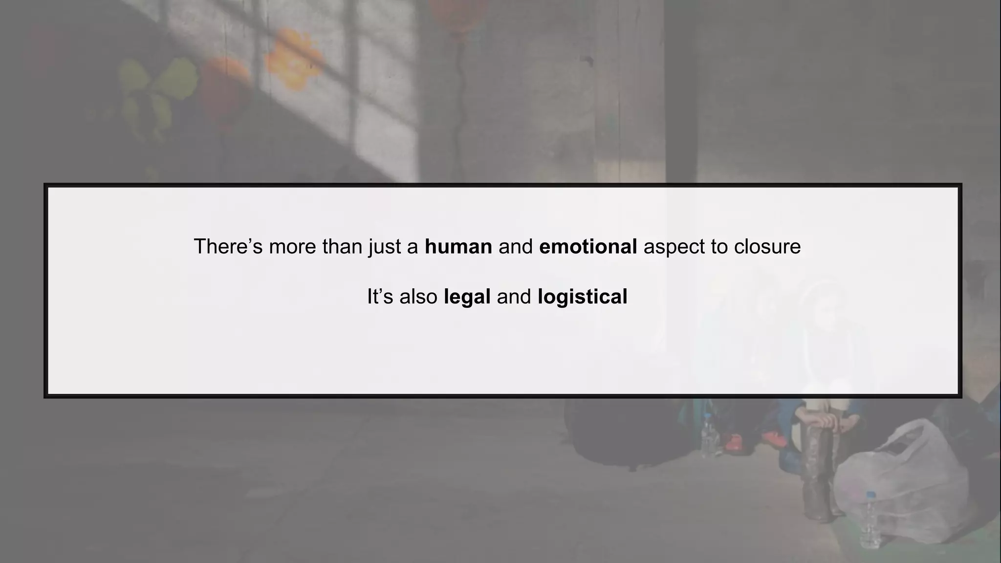 There’s more than just a human and emotional aspect to closure
It’s also legal and logistical
 