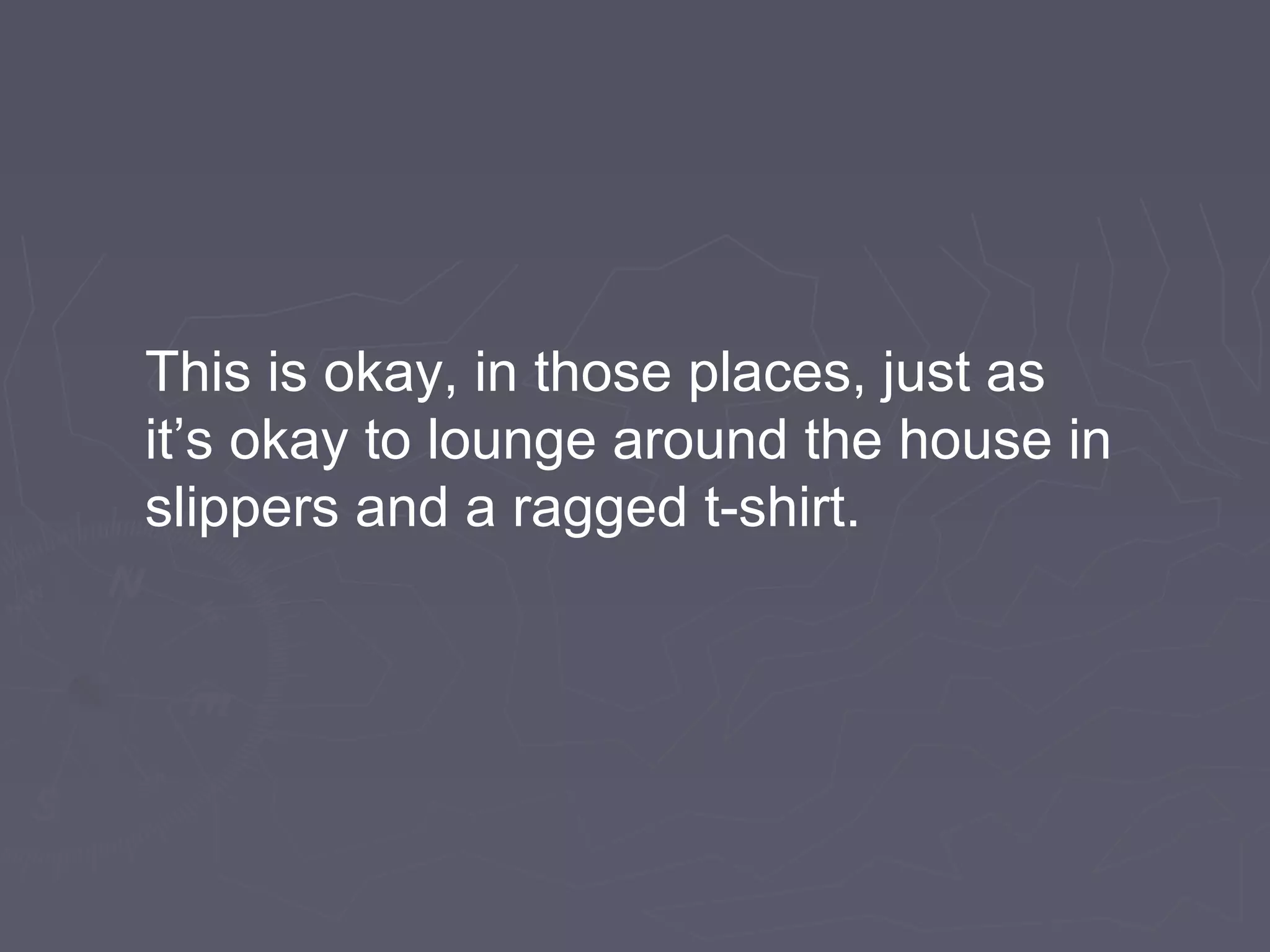 This is okay, in those places, just as
it’s okay to lounge around the house in
slippers and a ragged t-shirt.
 