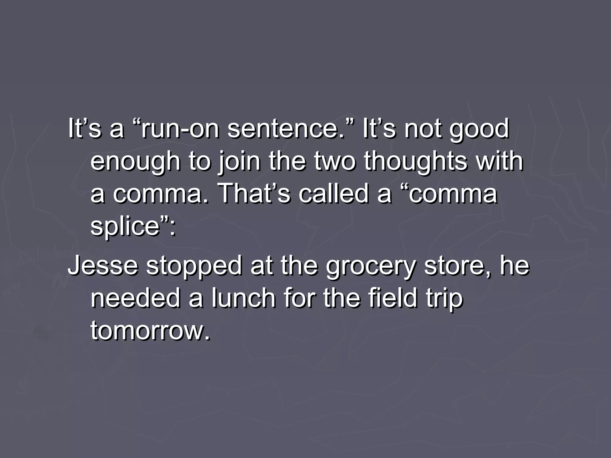 It’s a “run-on sentence.” It’s not goodIt’s a “run-on sentence.” It’s not good
enough to join the two thoughts withenough to join the two thoughts with
a comma. That’s called a “commaa comma. That’s called a “comma
splice”:splice”:
Jesse stopped at the grocery store, heJesse stopped at the grocery store, he
needed a lunch for the field tripneeded a lunch for the field trip
tomorrow.tomorrow.
 