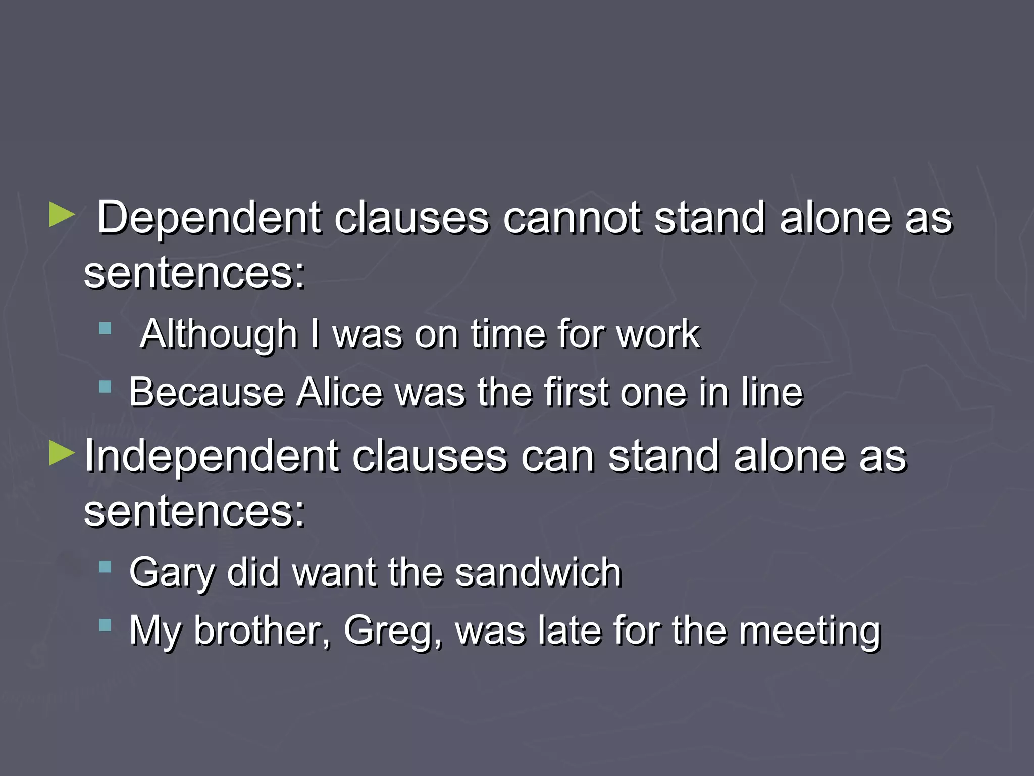 ► Dependent clauses cannot stand alone asDependent clauses cannot stand alone as
sentences:sentences:
 Although I was on time for workAlthough I was on time for work
 Because Alice was the first one in lineBecause Alice was the first one in line
►Independent clauses can stand alone asIndependent clauses can stand alone as
sentences:sentences:
 Gary did want the sandwichGary did want the sandwich
 My brother, Greg, was late for the meetingMy brother, Greg, was late for the meeting
 