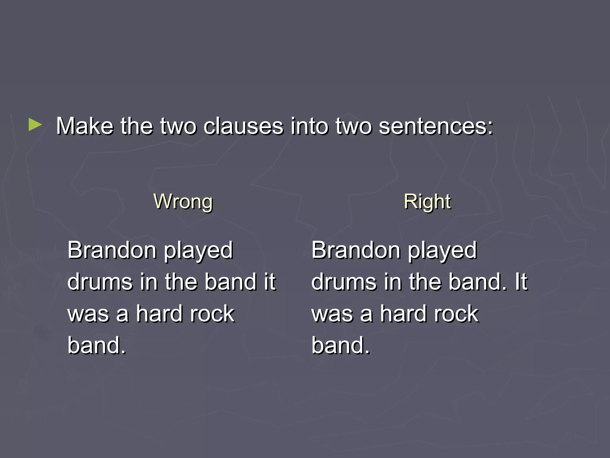 ► Make the two clauses into two sentences:Make the two clauses into two sentences:
WrongWrong RightRight
Brandon playedBrandon played
drums in the band itdrums in the band it
was a hard rockwas a hard rock
band.band.
Brandon playedBrandon played
drums in the band. Itdrums in the band. It
was a hard rockwas a hard rock
band.band.
 