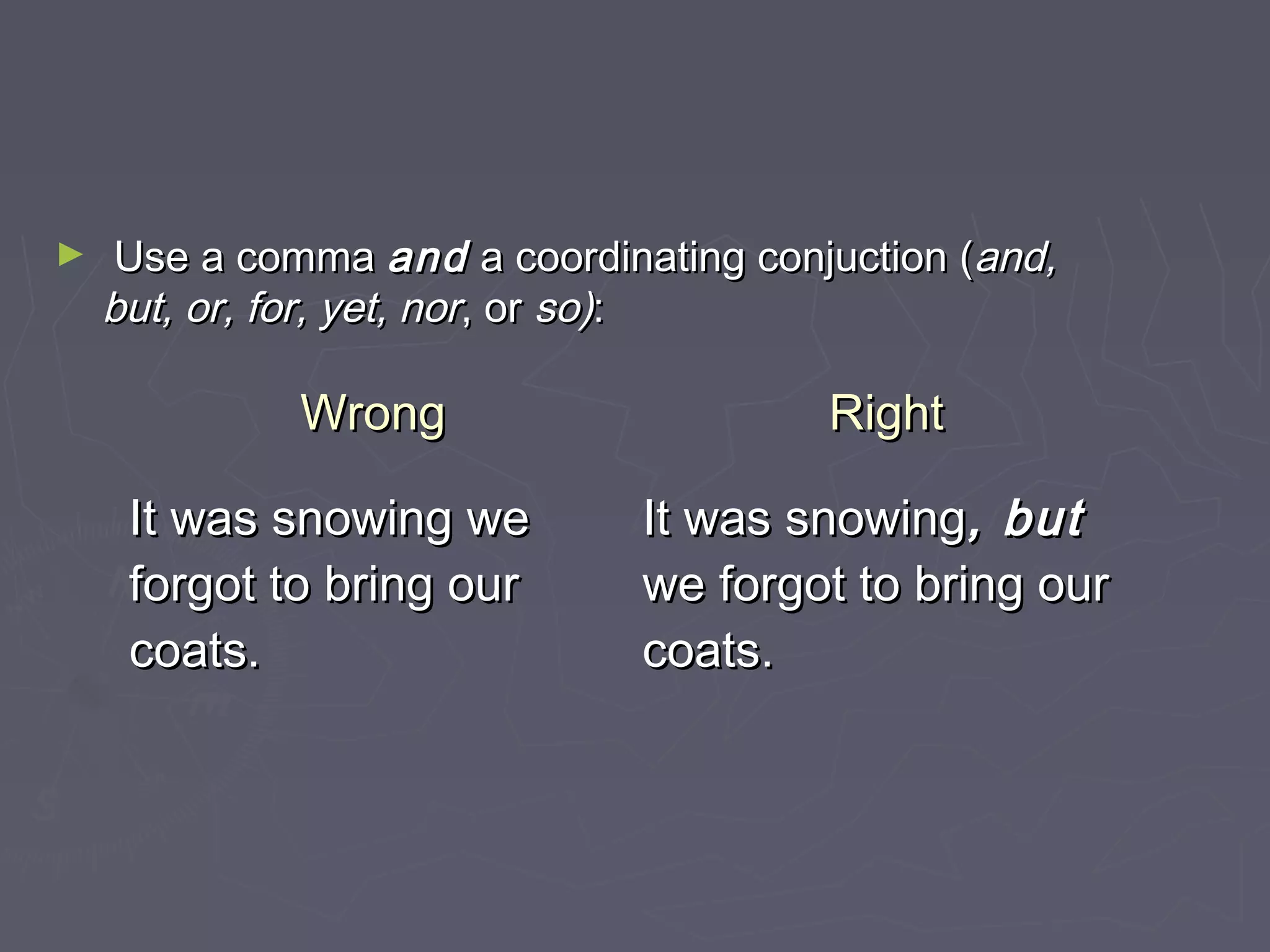 ► Use a commaUse a comma andand a coordinating conjuction (a coordinating conjuction (and,and,
but, or, for, yet, norbut, or, for, yet, nor, or, or so)so)::
WrongWrong RightRight
It was snowing weIt was snowing we
forgot to bring ourforgot to bring our
coats.coats.
It was snowingIt was snowing, but, but
we forgot to bring ourwe forgot to bring our
coats.coats.
 