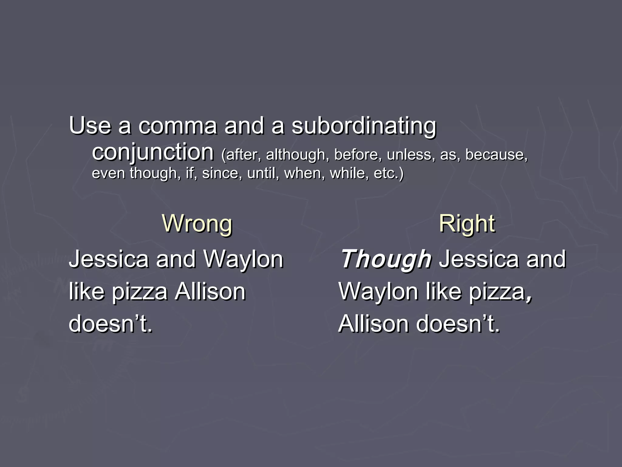 Use a comma and a subordinatingUse a comma and a subordinating
conjunctionconjunction (after, although, before, unless, as, because,(after, although, before, unless, as, because,
even though, if, since, until, when, while, etc.)even though, if, since, until, when, while, etc.)
WrongWrong RightRight
Jessica and WaylonJessica and Waylon
like pizza Allisonlike pizza Allison
doesn’t.doesn’t.
ThoughThough Jessica andJessica and
Waylon like pizzaWaylon like pizza,,
Allison doesn’t.Allison doesn’t.
 