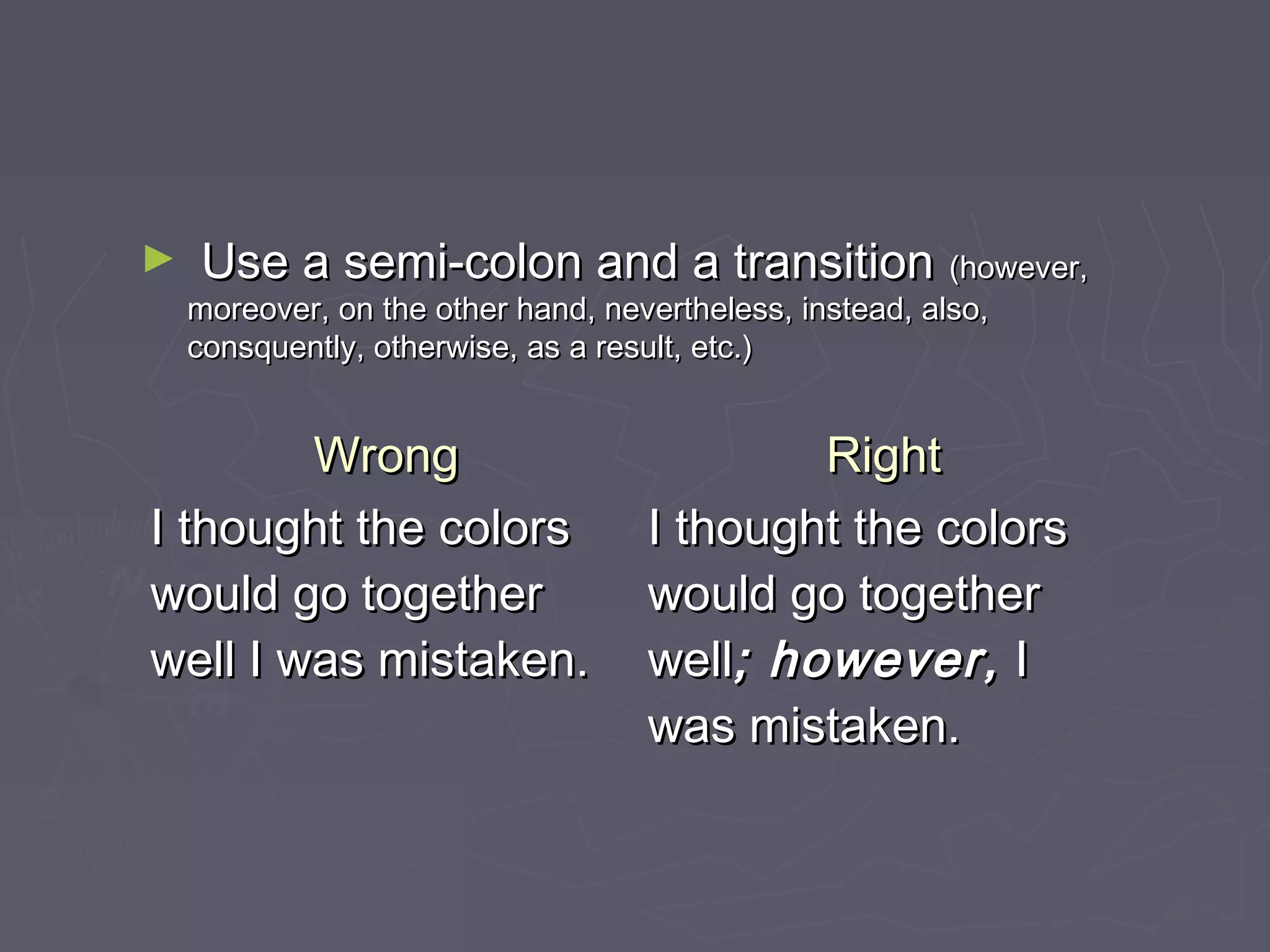 ► Use a semi-colon and a transitionUse a semi-colon and a transition (however,(however,
moreover, on the other hand, nevertheless, instead, also,moreover, on the other hand, nevertheless, instead, also,
consquently, otherwise, as a result, etc.)consquently, otherwise, as a result, etc.)
WrongWrong RightRight
I thought the colorsI thought the colors
would go togetherwould go together
well I was mistaken.well I was mistaken.
I thought the colorsI thought the colors
would go togetherwould go together
wellwell; however,; however, II
was mistaken.was mistaken.
 