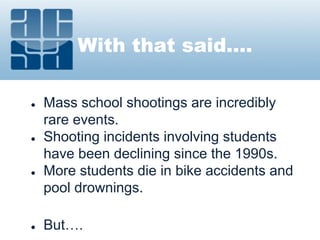 With that said….
● Mass school shootings are incredibly
rare events.
● Shooting incidents involving students
have been declining since the 1990s.
● More students die in bike accidents and
pool drownings.
● But….
 