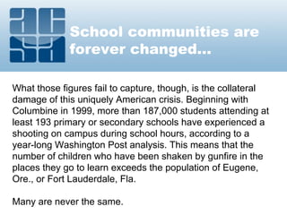 School communities are
forever changed...
What those figures fail to capture, though, is the collateral
damage of this uniquely American crisis. Beginning with
Columbine in 1999, more than 187,000 students attending at
least 193 primary or secondary schools have experienced a
shooting on campus during school hours, according to a
year-long Washington Post analysis. This means that the
number of children who have been shaken by gunfire in the
places they go to learn exceeds the population of Eugene,
Ore., or Fort Lauderdale, Fla.
Many are never the same.
 