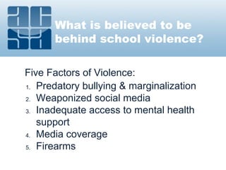 What is believed to be
behind school violence?
Five Factors of Violence:
1. Predatory bullying & marginalization
2. Weaponized social media
3. Inadequate access to mental health
support
4. Media coverage
5. Firearms
 
