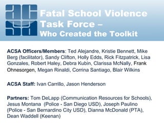 Fatal School Violence
Task Force –
Who Created the Toolkit
ACSA Officers/Members: Ted Alejandre, Kristie Bennett, Mike
Berg (facilitator), Sandy Clifton, Holly Edds, Rick Fitzpatrick, Lisa
Gonzales, Robert Haley, Debra Kubin, Clarissa McNally, Frank
Ohnesorgen, Megan Rinaldi, Corrina Santiago, Blair Wilkins
ACSA Staff: Ivan Carrillo, Jason Henderson
Partners: Tom DeLapp (Communication Resources for Schools),
Jesus Montana (Police - San Diego USD), Joseph Paulino
(Police - San Bernardino City USD), Dianna McDonald (PTA),
Dean Waddell (Keenan)
 