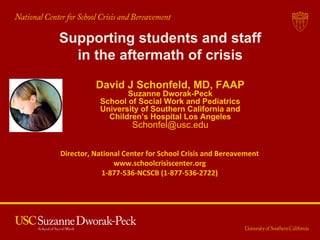 Supporting students and staff
in the aftermath of crisis
David J Schonfeld, MD, FAAP
Suzanne Dworak-Peck
School of Social Work and Pediatrics
University of Southern California and
Children’s Hospital Los Angeles
Schonfel@usc.edu
Director, National Center for School Crisis and Bereavement
www.schoolcrisiscenter.org
1-877-536-NCSCB (1-877-536-2722)
 