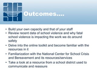 Outcomes….
• Build your own capacity and that of your staff
• Review recent data of school violence and why fatal
school violence is impacting the work we do around
safety
• Delve into the online toolkit and become familiar with the
resources in it
• Familiarization with the National Center for School Crisis
and Bereavement and its resources/services
• Take a look at a resource from a school district used to
communicate and reassure
 