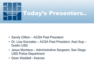 Today’s Presenters..
• Sandy Clifton – ACSA Past President
• Dr. Lisa Gonzales – ACSA Past President, Asst Sup –
Dublin USD
• Jesus Montana – Administrative Sargeant, San Diego
USD Police Department
• Dean Waddell - Keenan
 
