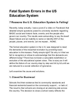 Fatal System Errors in the US
Education System
7 Reasons the U.S. Education System Is Failing!
Recently, today actually, I saw a post of a video on Facebook that
detailed simple questions posed to university students regarding
BASIC social and historic facts, events, and the people who
govern our country. The results were astounding, to say the least!
Abject failure and an inability to name or identify ANY of the
people, places, and events. Let me repeat... NONE.
The formal education system in the U.S. was designed to meet
the demands of the industrial revolution by providing basic
education to the masses. Pretty simple right? So why is it that we
fail to recognize or refuse to acknowledge that the demands are
different today? There has not been a calculable redefinition or
evolution of the educational system since. This is scary as it will
define the failure of our country step by step and bit by bit until we
are reduced to a social collection of ignorance.
Let's examine the cause and solutions.
1. Closed for Business!
Schools find their existence tied to community standards and
financial restraints based on the community support... or lack of.
The result is that schools are closing at an alarming rate across
the country. The decision to close a school rarely reflects the
 